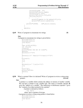AC05 Programming  Problem Solving Through ‘C’ 
AC06 Data Structures 
printf(nname :); 
printf(%s,stu[i].name); 
printf(nroll no); 
printf(%d,stu[i].roll_no); 
for(j=0;j6;j++) 
{ 
printf(nmarks in %d subjectt,j+1); 
printf(%d,stu[i].marks[j]); 
56 
} 
printf(nTOTAL :%d,stu[i].total); 
} 
} 
getch(); 
} 
Q.49 Write a C program to concatenate two strings. (8) 
Ans: 
A program to concatenate two strings is given below: 
#includestdio.h 
#includeconio.h 
void main() 
{ 
char a[100],b[100]; 
int i=0,j=0; 
clrscr(); 
printf(enter the set of lines); 
gets(a); 
while(a[i]!='0') 
{ 
while(a[i]!=' 'a[i]!='t'a[i]!='0') 
{ 
b[j]=a[i]; 
j++; 
i++; 
} 
while(a[i]==' '||a[i]=='t') 
i++; 
} 
b[j]='0'; 
printf(%s,b); 
getch(); 
} 
Q.50 What is a pointer? How it is declared? Write a C program to reverse a string using 
pointers. (2+3+4) 
Ans: 
A pointer is a variable which contains the address in memory of another variable. 
We can have a pointer to any variable type. The unary or monadic operator  
gives the “address of a variable”. The indirection or dereference operator * gives 
the “contents of an object pointed to by a pointer”. 
A pointer is declared as follows: 
int *ptr; 
where *ptr is a pointer of int type. 
A program to reverse a string using pointer is listed below: 
#includestdio.h 
#includeconio.h 
void main() 
{ 
 