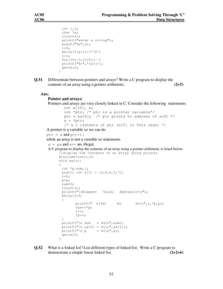AC05 Programming  Problem Solving Through ‘C’ 
AC06 Data Structures 
int i,j; 
char *a; 
clrscr(); 
printf(enter a string); 
scanf(%s,a); 
i=0; 
while(*(a+i)!='0') 
i++; 
for(j=i-1;j=0;j--) 
printf(%c,*(a+j)); 
getch(); 
57 
} 
Q.51 Differentiate between pointers and arrays? Write a C program to display the 
contents of an array using a pointer arithmetic. (2+5) 
Ans: 
Pointer and arrays: 
Pointers and arrays are very closely linked in C. Consider the following statements: 
int a[10], x; 
int *ptr; /* ptr is a pointer variable*/ 
ptr = a[0]; /* ptr points to address of a[0] */ 
x = *ptr; 
/* x = contents of ptr (a[0] in this case) */ 
A pointer is a variable so we can do 
ptr = a and ptr++ ; 
while an array is not a variable so statements 
a = pa and a++ are illegal. 
A C program to display the contents of an array using a pointer arithmetic is listed below: 
//display the contents of an array using pointer 
#includeconio.h 
void main() 
{ 
int *p,sum,i; 
static int x[5] = {5,9,6,3,7}; 
i=0; 
p=x; 
sum=0; 
clrscr(); 
printf(nElement Value Addressnn); 
while(i5) 
{ 
printf( x[%d] %d %un,i,*p,p); 
sum+=*p; 
i++; 
*p++; 
} 
printf(n Sum = %dn,sum); 
printf(n x[0] = %un,x[0]); 
printf(n p = %un,p); 
getch(); 
} 
Q.52 What is a linked list? List different types of linked list. Write a C program to 
demonstrate a simple linear linked list. (2+2+6) 
 