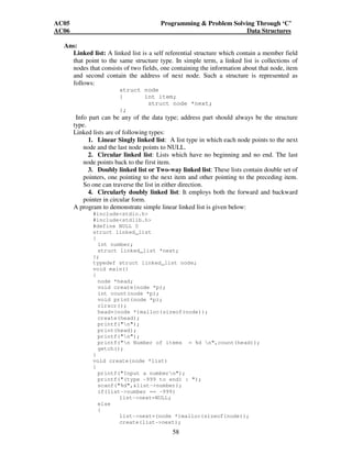 AC05 Programming  Problem Solving Through ‘C’ 
AC06 Data Structures 
58 
Ans: 
Linked list: A linked list is a self referential structure which contain a member field 
that point to the same structure type. In simple term, a linked list is collections of 
nodes that consists of two fields, one containing the information about that node, item 
and second contain the address of next node. Such a structure is represented as 
follows: 
struct node 
{ int item; 
struct node *next; 
}; 
Info part can be any of the data type; address part should always be the structure 
type. 
Linked lists are of following types: 
1. Linear Singly linked list: A list type in which each node points to the next 
node and the last node points to NULL. 
2. Circular linked list: Lists which have no beginning and no end. The last 
node points back to the first item. 
3. Doubly linked list or Two-way linked list: These lists contain double set of 
pointers, one pointing to the next item and other pointing to the preceding item. 
So one can traverse the list in either direction. 
4. Circularly doubly linked list: It employs both the forward and backward 
pointer in circular form. 
A program to demonstrate simple linear linked list is given below: 
#includestdio.h 
#includestdlib.h 
#define NULL 0 
struct linked_list 
{ 
int number; 
struct linked_list *next; 
}; 
typedef struct linked_list node; 
void main() 
{ 
node *head; 
void create(node *p); 
int count(node *p); 
void print(node *p); 
clrscr(); 
head=(node *)malloc(sizeof(node)); 
create(head); 
printf(n); 
print(head); 
printf(n); 
printf(n Number of items = %d n,count(head)); 
getch(); 
} 
void create(node *list) 
{ 
printf(Input a numbern); 
printf((type -999 to end) : ); 
scanf(%d,list-number); 
if(list-number == -999) 
list-next=NULL; 
else 
{ 
list-next=(node *)malloc(sizeof(node)); 
create(list-next); 
 