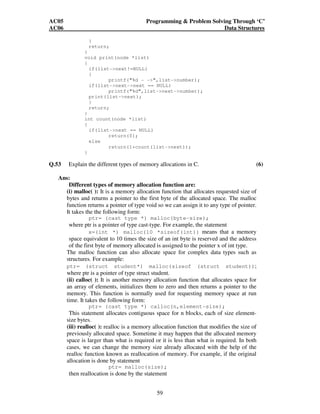 AC05 Programming  Problem Solving Through ‘C’ 
AC06 Data Structures 
59 
} 
return; 
} 
void print(node *list) 
{ 
if(list-next!=NULL) 
{ 
printf(%d - -,list-number); 
if(list-next-next == NULL) 
printf(%d,list-next-number); 
print(list-next); 
} 
return; 
} 
int count(node *list) 
{ 
if(list-next == NULL) 
return(0); 
else 
return(1+count(list-next)); 
} 
Q.53 Explain the different types of memory allocations in C. (6) 
Ans: 
Different types of memory allocation function are: 
(i) malloc( ): It is a memory allocation function that allocates requested size of 
bytes and returns a pointer to the first byte of the allocated space. The malloc 
function returns a pointer of type void so we can assign it to any type of pointer. 
It takes the the following form: 
ptr= (cast type *) malloc(byte-size); 
where ptr is a pointer of type cast-type. For example, the statement 
x=(int *) malloc(10 *sizeof(int)) means that a memory 
space equivalent to 10 times the size of an int byte is reserved and the address 
of the first byte of memory allocated is assigned to the pointer x of int type. 
The malloc function can also allocate space for complex data types such as 
structures. For example: 
ptr= (struct student*) malloc(sizeof (struct student)); 
where ptr is a pointer of type struct student. 
(ii) calloc( ): It is another memory allocation function that allocates space for 
an array of elements, initializes them to zero and then returns a pointer to the 
memory. This function is normally used for requesting memory space at run 
time. It takes the following form: 
ptr= (cast type *) calloc(n,element-size); 
This statement allocates contiguous space for n blocks, each of size element-size 
bytes. 
(iii) realloc( ): realloc is a memory allocation function that modifies the size of 
previously allocated space. Sometime it may happen that the allocated memory 
space is larger than what is required or it is less than what is required. In both 
cases, we can change the memory size already allocated with the help of the 
realloc function known as reallocation of memory. For example, if the original 
allocation is done by statement 
ptr= malloc(size); 
then reallocation is done by the statement 
 