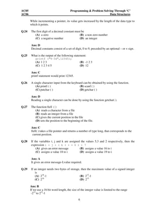 AC05 Programming & Problem Solving Through ‘C’ 
AC06 Data Structures 
While incrementing a pointer, its value gets increased by the length of the data type to 
which it points. 
Q.24 The first digit of a decimal constant must be 
(A) a zero (B) a non zero number 
(C) a negative number (D) an integer 
Ans: D 
Decimal constants consist of a set of digit, 0 to 9, preceded by an optional – or + sign. 
Q.25 What is the output of the following statement: 
printf (“%-3d”,12345); 
(A) 1 2 3 (B) -1 2 3 
(C) 1 2 3 4 5 (D) 12 
6 
Ans: C 
printf statement would print 12345. 
Q.26 A single character input from the keyboard can be obtained by using the function. 
(A) printf ( ) (B) scanf ( ) 
(C) putchar ( ) (D) getchar ( ) 
Ans: D 
Reading a single character can be done by using the function getchar( ). 
Q.27 The function ftell ( ) 
(A) reads a character from a file 
(B) reads an integer from a file 
(C) gives the current position in the file 
(D) sets the position to the beginning of the file. 
Ans: C 
ftell( ) takes a file pointer and returns a number of type long, that corresponds to the 
current position. 
Q.28 If the variables i, j and k are assigned the values 5,3 and 2 respectively, then the 
expression i = j + ( k + + = 6 ) + 7 
(A) gives an error message (B) assigns a value 16 to i 
(C) assigns a value 18 to i (D) assigns a value 19 to i 
Ans: A 
It gives an error message-Lvalue required. 
Q.29 If an integer needs two bytes of storage, then the maximum value of a signed integer 
is 
(A) 216-1 (B) 215-1 
(C) 216 (D) 215 
Ans: B 
If we use a 16 bit word length, the size of the integer value is limited to the range 
-215 to 215-1 
 