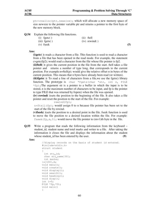 AC05 Programming  Problem Solving Through ‘C’ 
AC06 Data Structures 
ptr=realloc(ptr,newsize); which will allocate a new memory space of 
size newsize to the pointer variable ptr and returns a pointer to the first byte of 
the new memory block. 
60 
Q.54 Explain the following file functions. 
(i) fgetc( ) (ii) ftell 
(iii) fgets( ) (iv) rewind( ) 
(v) fseek (5) 
Ans: 
(i)getc( ): reads a character from a file. This function is used to read a character 
from a file that has been opened in the read mode. For example, the statement 
c=getc(fp2); would read a character from the file whose file pointer is fp2. 
(ii)ftell( ): gives the current position in the file from the start. ftell takes a file 
pointer and returns a number of type long, that corresponds to the current 
position. For example:n=ftell(p); would give the relative offset n in bytes of the 
current position. This means that n bytes have already been read (or written). 
(iii)fgets( ): To read a line of characters from a file,we use the fgets() library 
function. The prototype is char *fgets(char *str, int n, FILE 
*fp);The argument str is a pointer to a buffer in which the input is to be 
stored, n is the maximum number of characters to be input, and fp is the pointer 
to type FILE that was returned by fopen() when the file was opened. 
(iv) rewind( ):sets the position to the beginning of the file. It also takes a file 
pointer and reset the position to the start of the file. For example: 
rewind(fp); 
n=ftell(fp); would assign 0 to n because file pointer has been set to the 
start of the file by rewind. 
(v)fseek( ):sets the position to a desired point in the file. fseek function is used 
to move the file position to a desired location within the file. For example: 
fseek(fp,m,0); would move the file pointer to (m+1)th byte in the file. 
Q.55 Write a program that reads the following information from the keyboard – 
student_id, student name and total marks and writer to a file. After taking the 
information it closes the file and displays the information about the student 
whose student_id has been entered by the user. (9) 
Ans: 
//display records on the basis of student id entered. 
#includestdio.h 
struct student 
{ 
int stu_id; 
char stu_name[30]; 
int marks; 
}s[100],b; 
void menu(); 
void create(); 
void display(); 
void search(); 
void heading(); 
void disp(); 
int i=0; 
FILE *fp,*ft; 
void main() 
{ 
 
