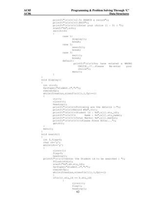 AC05 Programming  Problem Solving Through ‘C’ 
AC06 Data Structures 
printf(nntt2.To SEARCH a record); 
printf(nntt3.EXIT); 
printf(nnnttEnter your choice (1 - 3) : ); 
scanf(%d,ch); 
switch(ch) 
{ 
62 
case 1: 
display(); 
break; 
case 2: 
search(); 
break; 
case 3: 
exit(); 
break; 
default: 
printf(nntYou have entered a WRONG 
CHOICE..!!..Please Re-enter your 
choice); 
menu(); 
} 
} 
void display() 
{ 
int ctr=0; 
fp=fopen(student.c,r); 
rewind(fp); 
while(fread(s,sizeof(s[i]),1,fp)==1) 
{ 
ctr++; 
clrscr(); 
heading(); 
printf(nnntFollowing are the details :-); 
printf(nntRecord #%d,ctr); 
printf(nnttStudent id : %d,s[i].stu_id); 
printf(nntt Name : %s,s[i].stu_name); 
printf(nnttTotal Marks: %d,s[i].marks); 
printf(nnnnttPlease Press Enter...); 
getch(); 
} 
menu(); 
} 
void search() 
{ 
int f,flag=0; 
char ch='y'; 
while(ch=='y') 
{ 
clrscr(); 
flag=0; 
heading(); 
printf(nnntEnter the Student id to be searched : ); 
fflush(stdin); 
scanf(%d,b.stu_id); 
fp=fopen(student.c,r); 
rewind(fp); 
while(fread(s,sizeof(s[i]),1,fp)==1) 
{ 
if(s[i].stu_id == b.stu_id) 
{ 
clrscr(); 
flag=1; 
heading(); 
 