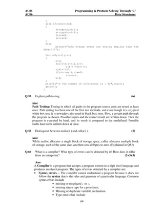 AC05 Programming  Problem Solving Through ‘C’ 
AC06 Data Structures 
64 
} 
else if(len2len1) 
{ 
strcpy(a,str2); 
strcpy(b,str1); 
l1=len2; 
l2=len1; 
} 
else 
printf(nn Please enter one string smaller than the 
other!!!); 
for(i=0;il1;i++) 
{ 
n=i; 
for(j=1;j=l2;j++) 
c[k++]=a[n++]; 
c[k]='0'; 
if(strcmp(b,c)==0) 
++count; 
k=0; 
} 
printf(n The number of occurences is : %d,count); 
getch(); 
} 
Q.58 Explain path testing. (6) 
Ans: 
Path Testing: Testing in which all paths in the program source code are tested at least 
once. Path testing has been one of the first test methods, and even though it is a typical 
white box test, it is nowadays also used in black box tests. First, a certain path through 
the program is chosen. Possible inputs and the correct result are written down. Then the 
program is executed by hand, and its result is compared to the predefined. Possible 
faults have to be written down at once. 
Q.59 Distinguish between malloc( ) and calloc( ). (2) 
Ans: 
While malloc allocates a single block of storage space, calloc allocates multiple block 
of storage, each of the same size, and then sets all bytes to zero. (Explained in Q53) 
Q.60 What is a compiler? What type of errors can be detected by it? How does it differ 
from an interpreter? (2+3+3) 
Ans: 
A Compiler is a program that accepts a program written in a high level language and 
produces an object program. The types of errors detected by a compiler are: 
• Syntax errors -- The compiler cannot understand a program because it does not 
follow the syntax that is the rules and grammar of a particular language. Common 
syntax errors include 
• missing or misplaced ; or }, 
• missing return type for a procedure, 
• Missing or duplicate variable declaration. 
• Type errors that include 
 