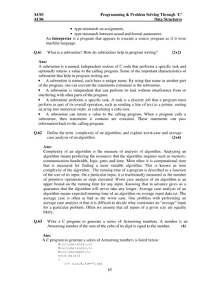 AC05 Programming  Problem Solving Through ‘C’ 
AC06 Data Structures 
• type mismatch on assignment, 
• type mismatch between actual and formal parameters. 
An interpreter is a program that appears to execute a source program as if it were 
machine language. 
Q.61 What is a subroutine? How do subroutines help in program writing? (2+2) 
Ans: 
A subroutine is a named, independent section of C code that performs a specific task and 
optionally returns a value to the calling program. Some of the important characteristics of 
subroutine that help in program writing are: 
• A subroutine is named, each have a unique name. By using that name in another part 
of the program, one can execute the statements contained in the subroutine. 
• A subroutine is independent that can perform its task without interference from or 
interfering with other parts of the program. 
• A subroutine performs a specific task. A task is a discrete job that a program must 
perform as part of its overall operation, such as sending a line of text to a printer, sorting 
an array into numerical order, or calculating a cube root. 
• A subroutine can return a value to the calling program. When a program calls a 
subroutine, then statements it contains are executed. These statements can pass 
information back to the calling program. 
Q.62 Define the term ‘complexity of an algorithm; and explain worst-case and average 
case analysis of an algorithm. (2+4) 
Ans: 
Complexity of an algorithm is the measure of analysis of algorithm. Analyzing an 
algorithm means predicting the resources that the algorithm requires such as memory, 
communication bandwidth, logic gates and time. Most often it is computational time 
that is measured for finding a more suitable algorithm. This is known as time 
complexity of the algorithm. The running time of a program is described as a function 
of the size of its input. On a particular input, it is traditionally measured as the number 
of primitive operations or steps executed. Worst case analysis of an algorithm is an 
upper bound on the running time for any input. Knowing that in advance gives us a 
guarantee that the algorithm will never take any longer. Average case analysis of an 
algorithm means expected running time of an algorithm on average input data set. The 
average case is often as bad as the worst case. One problem with performing an 
average case analysis is that it is difficult to decide what constitutes an “average” input 
for a particular problem. Often we assume that all inputs of a given size are equally 
likely. 
Q.63 Write a C program to generate a series of Armstrong numbers. A number is an 
Armstrong number if the sum of the cube of its digit is equal to the number. (6) 
Ans: 
A C program to generate a series of Armstrong numbers is listed below: 
65 
#includestdio.h 
#includeconio.h 
#includemath.h 
void main() 
{ 
int n,r,k,sum=0,up; 
 