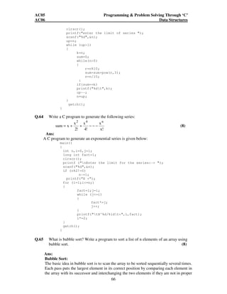 AC05 Programming  Problem Solving Through ‘C’ 
AC06 Data Structures 
clrscr(); 
printf(enter the limit of series ); 
scanf(%d,n); 
up=n; 
while (up1) 
{ 
66 
k=n; 
sum=0; 
while(n0) 
{ 
r=n%10; 
sum=sum+pow(r,3); 
n=n/10; 
} 
if(sum==k) 
printf(%dt,k); 
up--; 
n=up; 
} 
getch(); 
} 
Q.64 Write a C program to generate the following series: 
x 
x! 
x 
4! 
x 
2! 
sum x 
2 4 n 
= + + − − − (8) 
Ans: 
A C program to generate an exponential series is given below: 
main() 
{ 
int n,i=0,j=1; 
long int fact=1; 
clrscr(); 
printf (nEnter the limit for the series:- ); 
scanf(%d,n); 
if (n%2!=0) 
n-=1; 
printf(“X +”); 
for (i=1;i=n;) 
{ 
fact=1;j=1; 
while (j=i) 
{ 
fact*=j; 
j++; 
} 
printf(tX^%d/%ldt+,i,fact); 
i*=2; 
} 
getch(); 
} 
Q.65 What is bubble sort? Write a program to sort a list of n elements of an array using 
bubble sort. (8) 
Ans: 
Bubble Sort: 
The basic idea in bubble sort is to scan the array to be sorted sequentially several times. 
Each pass puts the largest element in its correct position by comparing each element in 
the array with its successor and interchanging the two elements if they are not in proper 
 