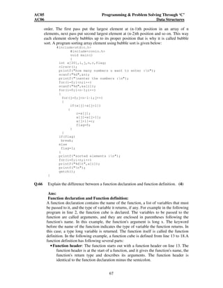 AC05 Programming  Problem Solving Through ‘C’ 
AC06 Data Structures 
order. The first pass put the largest element at (n-1)th position in an array of n 
elements, next pass put second largest element at (n-2)th position and so on. This way 
each element slowly bubbles up to its proper position that is why it is called bubble 
sort. A program sorting array element using bubble sort is given below: 
67 
#includestdio.h 
#includeconio.h 
void main() 
{ 
int a[20],i,j,n,c,flag; 
clrscr(); 
printf(how many numbers u want to enter :n); 
scanf(%d,n); 
printf(nenter the numbers :n); 
for(i=0;in;i++) 
scanf(%d,a[i]); 
for(i=0;in-1;i++) 
{ 
for(j=0;jn-1-i;j++) 
{ 
if(a[j]a[j+1]) 
{ 
c=a[j]; 
a[j]=a[j+1]; 
a[j+1]=c; 
flag=0; 
} 
} 
if(flag) 
break; 
else 
flag=1; 
} 
printf(sorted elements :n); 
for(i=0;in;i++) 
printf(%dt,a[i]); 
printf(n); 
getch(); 
} 
Q.66 Explain the difference between a function declaration and function definition. (4) 
Ans: 
Function declaration and Function definition: 
A function declaration contains the name of the function, a list of variables that must 
be passed to it, and the type of variable it returns, if any. For example in the following 
program in line 2, the function cube is declared. The variables to be passed to the 
function are called arguments, and they are enclosed in parentheses following the 
function's name. In this example, the function's argument is long x. The keyword 
before the name of the function indicates the type of variable the function returns. In 
this case, a type long variable is returned. The function itself is called the function 
definition. In the following example, a function cube is defined from line 13 to 18.A 
function definition has following several parts: 
• Function header: The function starts out with a function header on line 13. The 
function header is at the start of a function, and it gives the function's name, the 
function's return type and describes its arguments. The function header is 
identical to the function declaration minus the semicolon. 
 