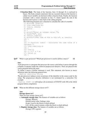 AC05 Programming  Problem Solving Through ‘C’ 
AC06 Data Structures 
• Function Body: The body of the function, lines 14 through 18, is enclosed in 
braces. The body contains statements that are executed whenever the function is 
called. Local variables are declared within a function body. Finally, the function 
concludes with a return statement on line 17, which signals the end of the 
function and it passes a value back to the calling program. 
The following program uses a function to calculate the cube of a number. 
1: #include stdio.h 
2: long cube(long x); 
3: long a, result; 
4: main() 
5: { 
6: printf(Enter an integer value: ); 
7: scanf(%d, a); 
8: result= cube(a); 
9: printf(nThe cube of %ld is %ld.n, a, result); 
10: } 
11: 
12: /* Function: cube() - Calculates the cube value of a 
variable */ 
13: long cube(long x) 
14: { 
15: long y; 
16: y = x * x * x; 
17: return y; 
18: } 
Q.67 What is a pre-processor? Which pre-processor is used to define a macro? (4) 
Ans: 
A pre-processor is a program that processes the source code before it passes through the 
compiler. It operates under the control of preprocessor directive. These are placed in the 
source program before the main. 
To define a macro, # define statement is used. This statement, also known as macro 
definition takes the following general form: 
68 
#define identifier string 
The pre-processor replaces every occurrence of the identifier in the source code by the 
string. The preprocessor directive definition is not terminated by a semicolon. For 
example 
#define COUNT 100 will replace all occurrences of COUNT with 100 in the whole 
program before compilation. 
Q.68 What are the different storage classes in C? (4) 
Ans: 
Storage classes in C 
There are four storage classes in C: 
a. Automatic storage class: The features of variables are as follows 
-Storage: Memory 
-Default initial value: Garbage value 
-Scope: Local to the block in which defined 
-Life: till the control remains within the block in which defined. 
b. Register storage class: The features of variables are as follows 
-Storage: CPU registers 
 