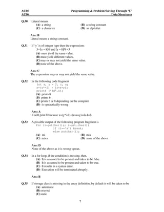 AC05 Programming & Problem Solving Through ‘C’ 
AC06 Data Structures 
7 
Q.30 Literal means 
(A) a string (B) a string constant 
(C) a character (D) an alphabet 
Ans: B 
Literal means a string constant. 
Q.31 If ‘y’ is of integer type then the expressions 
3∗ (y − 8)/9 and (y − 8)/9 ∗ 3 
(A) must yield the same value. 
(B) must yield different values. 
(C) may or may not yield the same value. 
(D) none of the above. 
Ans: C 
The expression may or may not yield the same value. 
Q.32 In the following code fragment 
int x, y = 2, z, a; 
x=(y*=2) + (z=a=y); 
printf (‘%d’,x); 
(A) prints 8 
(B) prints 6 
(C) prints 6 or 8 depending on the compiler 
(D) is syntactically wrong 
Ans: A 
It will print 8 because x=(y*=2)+(z=a=y)=4+4=8. 
Q.33 A possible output of the following program fragment is 
for (i=getchar();; i=get.char()) 
if (i==‘x’) break; 
else putchar(i); 
(A) mi (B) mix 
(C) mixx (D) none of the above 
Ans: D 
None of the above as it is wrong syntax. 
Q.34 In a for loop, if the condition is missing, then, 
(A) It is assumed to be present and taken to be false. 
(B) It is assumed to be present and taken to be true. 
(C) It results in a syntax error. 
(D) Execution will be terminated abruptly. 
Ans: B 
Q.35 If storage class is missing in the array definition, by default it will be taken to be 
(A) automatic 
(B) external 
(C) static 
 