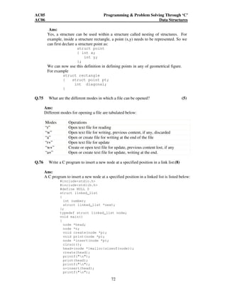 AC05 Programming  Problem Solving Through ‘C’ 
AC06 Data Structures 
Ans: 
Yes, a structure can be used within a structure called nesting of structures. For 
example, inside a structure rectangle, a point (x,y) needs to be represented. So we 
can first declare a structure point as: 
72 
struct point 
{ int x; 
int y; 
}; 
We can now use this definition in defining points in any of geometrical figure. 
For example 
struct rectangle 
{ struct point pt; 
int diagonal; 
} 
Q.75 What are the different modes in which a file can be opened? (5) 
Ans: 
Different modes for opening a file are tabulated below: 
Modes Operations 
“r” Open text file for reading 
“w” Open text file for writing, previous content, if any, discarded 
“a” Open or create file for writing at the end of the file 
“r+” Open text file for update 
“w+” Create or open text file for update, previous content lost, if any 
“a+” Open or create text file for update, writing at the end. 
Q.76 Write a C program to insert a new node at a specified position in a link list.(8) 
Ans: 
A C program to insert a new node at a specified position in a linked list is listed below: 
#includestdio.h 
#includestdlib.h 
#define NULL 0 
struct linked_list 
{ 
int number; 
struct linked_list *next; 
}; 
typedef struct linked_list node; 
void main() 
{ 
node *head; 
node *n; 
void create(node *p); 
void print(node *p); 
node *insert(node *p); 
clrscr(); 
head=(node *)malloc(sizeof(node)); 
create(head); 
printf(n); 
print(head); 
printf(n); 
n=insert(head); 
printf(n); 
 