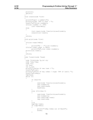 AC05 Programming  Problem Solving Through ‘C’ 
AC06 Data Structures 
73 
print(n); 
getch(); 
} 
void create(node *list) 
{ 
printf(Input a numbern); 
printf((type -999 to end) : ); 
scanf(%d,list-number); 
if(list-number == -999) 
list-next=NULL; 
else 
{ 
list-next=(node *)malloc(sizeof(node)); 
create(list-next); 
} 
return; 
} 
void print(node *list) 
{ 
if(list-next!=NULL) 
{ 
printf(%d - -,list-number); 
if(list-next-next == NULL) 
printf(%d,list-next-number); 
print(list-next); 
} 
return; 
} 
node *insert(node *head) 
{ 
node *find(node *p,int a); 
node *new,*tmp; 
node *n1; 
int key; 
int x,i=0; 
printf(nValue of new item ? ); 
scanf(%d,x); 
printf(nValue of key index ? (type -999 if last): ); 
scanf(%d,key); 
tmp=head; 
while (1) 
{ 
if (key==0) 
{ 
new=(node *)malloc(sizeof(node)); 
new-number=x; 
new-next=head; 
head=new; 
} 
else if(i==key-1) 
{ 
new=(node *)malloc(sizeof(node)); 
new-number=x; 
new-next=tmp-next; 
tmp-next=new; 
} 
i++; 
tmp=tmp-next; 
if (tmp==NULL) 
{ 
printf(nKey Index out of Reach); 
break; 
} 
 