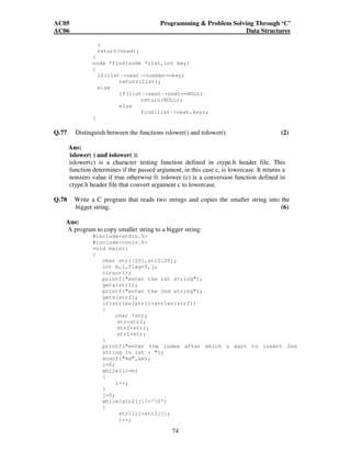 AC05 Programming  Problem Solving Through ‘C’ 
AC06 Data Structures 
74 
} 
return(head); 
} 
node *find(node *list,int key) 
{ 
if(list-next-number==key) 
return(list); 
else 
if(list-next-next==NULL) 
return(NULL); 
else 
find(list-next,key); 
} 
Q.77 Distinguish between the functions islower() and tolower(). (2) 
Ans: 
islower( ) and tolower( ): 
islower(c) is a character testing function defined in ctype.h header file. This 
function determines if the passed argument, in this case c, is lowercase. It returns a 
nonzero value if true otherwise 0. tolower (c) is a conversion function defined in 
ctype.h header file that convert argument c to lowercase. 
Q.78 Write a C program that reads two strings and copies the smaller string into the 
bigger string. (6) 
Ans: 
A program to copy smaller string to a bigger string: 
#includestdio.h 
#includeconio.h 
void main() 
{ 
char str1[20],str2[20]; 
int m,i,flag=0,j; 
clrscr(); 
printf(enter the 1st string); 
gets(str1); 
printf(enter the 2nd string); 
gets(str2); 
if(strlen(str1)strlen(str2)) 
{ 
char *str; 
str=str2; 
str2=str1; 
str1=str; 
} 
printf(enter the index after which u want to insert 2nd 
string in 1st : ); 
scanf(%d,m); 
i=0; 
while(i=m) 
{ 
i++; 
} 
j=0; 
while(str2[j]!='0') 
{ 
str1[i]=str2[j]; 
i++; 
 