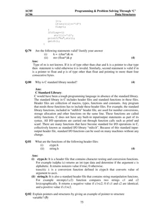 AC05 Programming  Problem Solving Through ‘C’ 
AC06 Data Structures 
j++; 
if(str1[i]=='0') 
flag=1; 
75 
} 
if(flag==1) 
str1[i]='0'; 
printf(%s,str1); 
getch(); 
} 
Q.79 Are the following statements valid? Justify your answer 
(i) k = (char*) m 
(ii) m= (float*) p (4) 
Ans: 
Type of m is not known. If it is of type other than char and k is a pointer to char type 
then statement is valid otherwise it is invalid. Similarly, second statement is valid if m 
is a pointer to float and p is of type other than float and pointing to more thant four 
consecutive bytes. 
Q.80 Why is C standard library needed? (4) 
Ans: 
C Standard Library: 
C would have been a tough programming language in absence of the standard library. 
The standard library in C includes header files and standard functions in these files. 
Header files are collection of macros, types, functions and constants. Any program 
that needs those functions has to include these header files. For example, the standard 
library functions, included in “stdlib.h” header file, are used for number conversions, 
storage allocation and other functions on the same line. These functions are called 
utility functions. C does not have any built-in input/output statements as part of its 
syntax. All I/O operations are carried out through function calls such as printf and 
scanf. There are many functions that have become standard for I/O operations in C, 
collectively known as standard I/O library “stdio.h”. Because of this standard input-output 
header file, standard I/O functions can be used on many machines without any 
change. 
Q.81 What are the functions of the following header files: 
(i) ctype.h 
(ii) string.h (4) 
Ans: 
(i) ctype.h: It is a header file that contains character testing and conversion functions. 
For example isalpha (c) returns an int type data and determine if the argument c is 
alphabetic. It returns nonzero value if true; 0 otherwise. 
toascii(c ): is a conversion function defined in ctype.h that converts value of 
argument to ascii. 
(ii) string.h: It is also a standard header file that contains string manipulation funcions. 
For example strcmp(c1,c2) function compares two strings c1 and c2 
lexicographically. It returns a negative value if c1c2; 0 if c1 and c2 are identical; 
and a positive value if c1c2. 
Q.82 Explain pointers and structures by giving an example of pointer to structure 
variable? (5) 
 