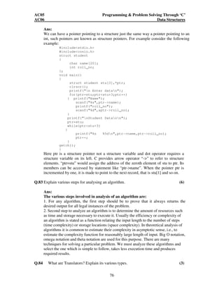 AC05 Programming  Problem Solving Through ‘C’ 
AC06 Data Structures 
Ans: 
We can have a pointer pointing to a structure just the same way a pointer pointing to an 
int, such pointers are known as structure pointers. For example consider the following 
example: 
76 
#includestdio.h 
#includeconio.h 
struct student 
{ 
char name[20]; 
int roll_no; 
}; 
void main() 
{ 
struct student stu[3],*ptr; 
clrscr(); 
printf(n Enter datan); 
for(ptr=stu;ptrstu+3;ptr++) 
{ printf(Name); 
scanf(%s,ptr-name); 
printf(roll_no); 
scanf(%d,ptr-roll_no); 
} 
printf(nStudent Datann); 
ptr=stu; 
while(ptrstu+3) 
{ 
printf(%s %5dn,ptr-name,ptr-roll_no); 
ptr++; 
} 
getch(); 
} 
Here ptr is a structure pointer not a structure variable and dot operator requires a 
structure variable on its left. C provides arrow operator “-” to refer to structure 
elements. “ptr=stu” would assign the address of the zeroth element of stu to ptr. Its 
members can be accessed by statement like “ptr-name”. When the pointer ptr is 
incremented by one, it is made to point to the next record, that is stu[1] and so on. 
Q.83 Explain various steps for analysing an algorithm. (6) 
Ans: 
The various steps involved in analysis of an algorithm are: 
1. For any algorithm, the first step should be to prove that it always returns the 
desired output for all legal instances of the problem. 
2. Second step to analyze an algorithm is to determine the amount of resources such 
as time and storage necessary to execute it. Usually the efficiency or complexity of 
an algorithm is stated as a function relating the input length to the number of steps 
(time complexity) or storage locations (space complexity). In theoretical analysis of 
algorithms it is common to estimate their complexity in asymptotic sense, i.e., to 
estimate the complexity function for reasonably large length of input. Big O notation, 
omega notation and theta notation are used for this purpose. There are many 
techniques for solving a particular problem. We must analyze these algorithms and 
select the one which is simple to follow, takes less execution time and produces 
required results. 
Q.84 What are Translators? Explain its various types. (3) 
 