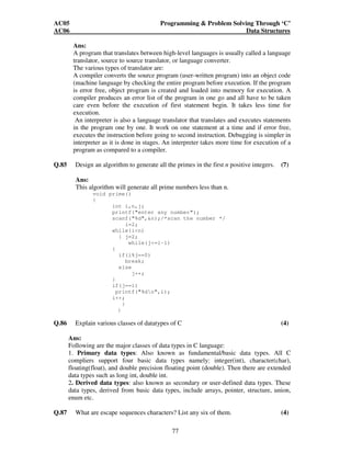 AC05 Programming  Problem Solving Through ‘C’ 
AC06 Data Structures 
Ans: 
A program that translates between high-level languages is usually called a language 
translator, source to source translator, or language converter. 
The various types of translator are: 
A compiler converts the source program (user-written program) into an object code 
(machine language by checking the entire program before execution. If the program 
is error free, object program is created and loaded into memory for execution. A 
compiler produces an error list of the program in one go and all have to be taken 
care even before the execution of first statement begin. It takes less time for 
execution. 
An interpreter is also a language translator that translates and executes statements 
in the program one by one. It work on one statement at a time and if error free, 
executes the instruction before going to second instruction. Debugging is simpler in 
interpreter as it is done in stages. An interpreter takes more time for execution of a 
program as compared to a compiler. 
Q.85 Design an algorithm to generate all the primes in the first n positive integers. (7) 
Ans: 
This algorithm will generate all prime numbers less than n. 
77 
void prime() 
{ 
int i,n,j; 
printf(enter any number); 
scanf(%d,n);/*scan the number */ 
i=2; 
while(in) 
{ j=2; 
while(j=i-1) 
{ 
if(i%j==0) 
break; 
else 
j++; 
} 
if(j==i) 
printf(%dn,i); 
i++; 
} 
} 
Q.86 Explain various classes of datatypes of C (4) 
Ans: 
Following are the major classes of data types in C language: 
1. Primary data types: Also known as fundamental/basic data types. All C 
compliers support four basic data types namely: integer(int), character(char), 
floating(float), and double precision floating point (double). Then there are extended 
data types such as long int, double int. 
2. Derived data types: also known as secondary or user-defined data types. These 
data types, derived from basic data types, include arrays, pointer, structure, union, 
enum etc. 
Q.87 What are escape sequences characters? List any six of them. (4) 
 