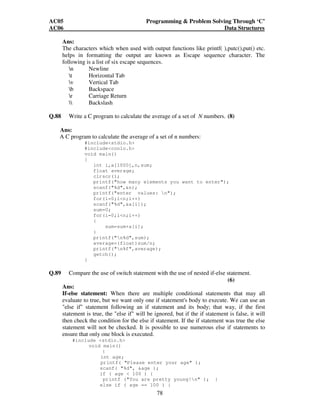 AC05 Programming  Problem Solving Through ‘C’ 
AC06 Data Structures 
Ans: 
The characters which when used with output functions like printf( ),putc(),put() etc. 
helps in formatting the output are known as Escape sequence character. The 
following is a list of six escape sequences. 
78 
n Newline 
t Horizontal Tab 
v Vertical Tab 
b Backspace 
r Carriage Return 
 Backslash 
Q.88 Write a C program to calculate the average of a set of N numbers. (8) 
Ans: 
A C program to calculate the average of a set of n numbers: 
#includestdio.h 
#includeconio.h 
void main() 
{ 
int i,a[1000],n,sum; 
float average; 
clrscr(); 
printf(how many elements you want to enter); 
scanf(%d,n); 
printf(enter values: n); 
for(i=0;in;i++) 
scanf(%d,a[i]); 
sum=0; 
for(i=0;in;i++) 
{ 
sum=sum+a[i]; 
} 
printf(n%d,sum); 
average=(float)sum/n; 
printf(n%f,average); 
getch(); 
} 
Q.89 Compare the use of switch statement with the use of nested if-else statement. 
(6) 
Ans: 
If-else statement: When there are multiple conditional statements that may all 
evaluate to true, but we want only one if statement's body to execute. We can use an 
else if statement following an if statement and its body; that way, if the first 
statement is true, the else if will be ignored, but if the if statement is false, it will 
then check the condition for the else if statement. If the if statement was true the else 
statement will not be checked. It is possible to use numerous else if statements to 
ensure that only one block is executed. 
#include stdio.h 
void main() 
{ 
int age; 
printf( Please enter your age ); 
scanf( %d, age ); 
if ( age  100 ) { 
printf (You are pretty young!n ); } 
else if ( age == 100 ) { 
 