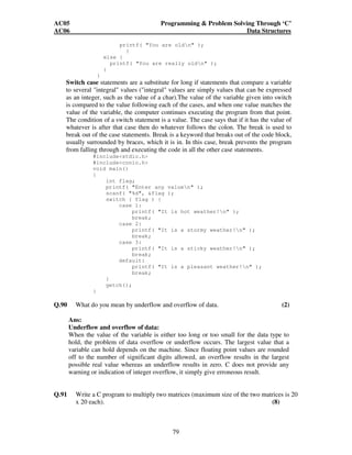 AC05 Programming  Problem Solving Through ‘C’ 
AC06 Data Structures 
printf( You are oldn ); 
79 
} 
else { 
printf( You are really oldn ); 
} 
} 
Switch case statements are a substitute for long if statements that compare a variable 
to several integral values (integral values are simply values that can be expressed 
as an integer, such as the value of a char).The value of the variable given into switch 
is compared to the value following each of the cases, and when one value matches the 
value of the variable, the computer continues executing the program from that point. 
The condition of a switch statement is a value. The case says that if it has the value of 
whatever is after that case then do whatever follows the colon. The break is used to 
break out of the case statements. Break is a keyword that breaks out of the code block, 
usually surrounded by braces, which it is in. In this case, break prevents the program 
from falling through and executing the code in all the other case statements. 
#includestdio.h 
#includeconio.h 
void main() 
{ 
int flag; 
printf( Enter any valuen ); 
scanf( %d, flag ); 
switch ( flag ) { 
case 1: 
printf( It is hot weather!n ); 
break; 
case 2: 
printf( It is a stormy weather!n ); 
break; 
case 3: 
printf( It is a sticky weather!n ); 
break; 
default: 
printf( It is a pleasant weather!n ); 
break; 
} 
getch(); 
} 
Q.90 What do you mean by underflow and overflow of data. (2) 
Ans: 
Underflow and overflow of data: 
When the value of the variable is either too long or too small for the data type to 
hold, the problem of data overflow or underflow occurs. The largest value that a 
variable can hold depends on the machine. Since floating point values are rounded 
off to the number of significant digits allowed, an overflow results in the largest 
possible real value whereas an underflow results in zero. C does not provide any 
warning or indication of integer overflow, it simply give erroneous result. 
Q.91 Write a C program to multiply two matrices (maximum size of the two matrices is 20 
x 20 each). (8) 
 