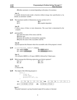 AC05 Programming & Problem Solving Through ‘C’ 
AC06 Data Structures 
(D) either automatic or external depending on the place of occurrence. 
Ans: A 
A variable declared inside inside a function without storage class specification is, by 
default, an automatic variable. 
Q.36 The maximum number of dimensions an array can have in C is 
(A) 3 (B) 4 
(C) 5 (D) compiler dependent 
Ans: D 
C allows arrays of three or more dimensions. The exact limit is determined by the 
compiler. 
8 
Q.37 puts(argv[0]); 
(A) prints the name of the source code file. 
(B) prints argv. 
(C) prints the number of command line arguments. 
(D) prints the name of the executable code file. 
Ans: D 
argv[0] represent the filename where the executable code of the program is stored. 
Q.38 printf(“%–10s”, “ABDUL”); displays 
(A) ABDULbbbbb (B) bbbbbABDUL 
(C) ABDULbbbbbbbbbb (D) bbbbbbbbbbABDUL 
Ans: A 
-10s will print ABDUL in 10 space ABDUL followed by 5 blank space. 
Q.39 Which amongst the following expression uses bitwise operator? 
(A) a++ (B) !a>5 
(C) a|b (D) a!=b 
Ans: C 
| is bitwise OR. 
Q.40 The output of the following program is 
main( ) 
{ float y; 
y=198.7361; 
printf(“%7.2f”, y); 
} 
(A) 1 9 8 . 7 3 6 (B) 1 9 8 . 7 3 
(C) 1 9 8 . 7 4 (D) 1 9 8 . 7 4 
Ans: C 
The printf statement is giving formatted output till two places of decimal. 
 