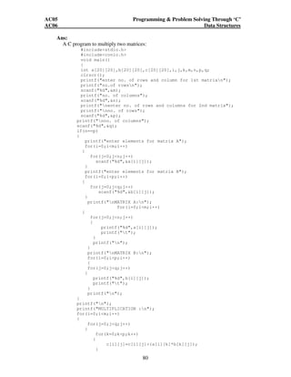 AC05 Programming  Problem Solving Through ‘C’ 
AC06 Data Structures 
80 
Ans: 
A C program to multiply two matrices: 
#includestdio.h 
#includeconio.h 
void main() 
{ 
int a[20][20],b[20][20],c[20][20],i,j,k,m,n,p,q; 
clrscr(); 
printf(enter no. of rows and column for 1st matrixn); 
printf(no.of rowsn); 
scanf(%d,m); 
printf(no. of columns); 
scanf(%d,n); 
printf(nenter no. of rows and columns for 2nd matrix); 
printf(nno. of rows); 
scanf(%d,p); 
printf(nno. of columns); 
scanf(%d,q); 
if(n==p) 
{ 
printf(enter elements for matrix A); 
for(i=0;im;i++) 
{ 
for(j=0;jn;j++) 
scanf(%d,a[i][j]); 
} 
printf(enter elements for matrix B); 
for(i=0;ip;i++) 
{ 
for(j=0;jq;j++) 
scanf(%d,b[i][j]); 
} 
printf(nMATRIX A:n); 
for(i=0;im;i++) 
{ 
for(j=0;jn;j++) 
{ 
printf(%d,a[i][j]); 
printf(t); 
} 
printf(n); 
} 
printf(nMATRIX B:n); 
for(i=0;ip;i++) 
{ 
for(j=0;jq;j++) 
{ 
printf(%d,b[i][j]); 
printf(t); 
} 
printf(n); 
} 
printf(n); 
printf(MULTIPLICATION :n); 
for(i=0;im;i++) 
{ 
for(j=0;jq;j++) 
{ 
for(k=0;kp;k++) 
{ 
c[i][j]=c[i][j]+(a[i][k]*b[k][j]); 
} 
 