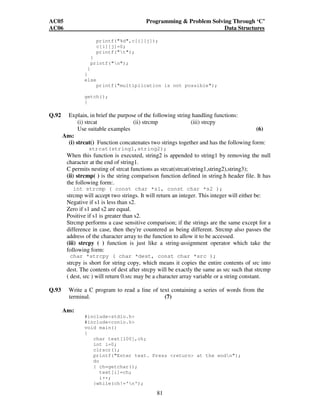 AC05 Programming  Problem Solving Through ‘C’ 
AC06 Data Structures 
printf(%d,c[i][j]); 
c[i][j]=0; 
printf(t); 
81 
} 
printf(n); 
} 
} 
else 
printf(multiplication is not possible); 
getch(); 
} 
Q.92 Explain, in brief the purpose of the following string handling functions: 
(i) strcat (ii) strcmp (iii) strcpy 
Use suitable examples (6) 
Ans: 
(i) strcat() Function concatenates two strings together and has the following form: 
strcat(string1,string2); 
When this function is executed, string2 is appended to string1 by removing the null 
character at the end of string1. 
C permits nesting of strcat functions as strcat(strcat(string1,string2),string3); 
(ii) strcmp( ) is the string comparison function defined in string.h header file. It has 
the following form:. 
int strcmp ( const char *s1, const char *s2 ); 
strcmp will accept two strings. It will return an integer. This integer will either be: 
Negative if s1 is less than s2. 
Zero if s1 and s2 are equal. 
Positive if s1 is greater than s2. 
Strcmp performs a case sensitive comparison; if the strings are the same except for a 
difference in case, then they're countered as being different. Strcmp also passes the 
address of the character array to the function to allow it to be accessed. 
(iii) strcpy ( ) function is just like a string-assignment operator which take the 
following form: 
char *strcpy ( char *dest, const char *src ); 
strcpy is short for string copy, which means it copies the entire contents of src into 
dest. The contents of dest after strcpy will be exactly the same as src such that strcmp 
( dest, src ) will return 0.src may be a character array variable or a string constant. 
Q.93 Write a C program to read a line of text containing a series of words from the 
terminal. (7) 
Ans: 
#includestdio.h 
#includeconio.h 
void main() 
{ 
char text[100],ch; 
int i=0; 
clrscr(); 
printf(Enter text. Press return at the endn); 
do 
{ ch=getchar(); 
text[i]=ch; 
i++; 
}while(ch!='n'); 
 
