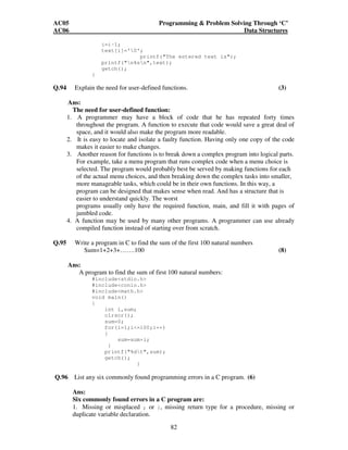 AC05 Programming  Problem Solving Through ‘C’ 
AC06 Data Structures 
82 
i=i-1; 
text[i]='0'; 
printf(The entered text is); 
printf(n%sn,text); 
getch(); 
} 
Q.94 Explain the need for user-defined functions. (3) 
Ans: 
The need for user-defined function: 
1. A programmer may have a block of code that he has repeated forty times 
throughout the program. A function to execute that code would save a great deal of 
space, and it would also make the program more readable. 
2. It is easy to locate and isolate a faulty function. Having only one copy of the code 
makes it easier to make changes. 
3. Another reason for functions is to break down a complex program into logical parts. 
For example, take a menu program that runs complex code when a menu choice is 
selected. The program would probably best be served by making functions for each 
of the actual menu choices, and then breaking down the complex tasks into smaller, 
more manageable tasks, which could be in their own functions. In this way, a 
program can be designed that makes sense when read. And has a structure that is 
easier to understand quickly. The worst 
programs usually only have the required function, main, and fill it with pages of 
jumbled code. 
4. A function may be used by many other programs. A programmer can use already 
compiled function instead of starting over from scratch. 
Q.95 Write a program in C to find the sum of the first 100 natural numbers 
Sum=1+2+3+…….100 (8) 
Ans: 
A program to find the sum of first 100 natural numbers: 
#includestdio.h 
#includeconio.h 
#includemath.h 
void main() 
{ 
int i,sum; 
clrscr(); 
sum=0; 
for(i=1;i=100;i++) 
{ 
sum=sum+i; 
} 
printf(%dt,sum); 
getch(); 
} 
Q.96 List any six commonly found programming errors in a C program. (6) 
Ans: 
Six commonly found errors in a C program are: 
1. Missing or misplaced ; or }, missing return type for a procedure, missing or 
duplicate variable declaration. 
 