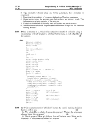 AC05 Programming  Problem Solving Through ‘C’ 
AC06 Data Structures 
2. Type mismatch between actual and formal parameters, type mismatch on 
assignment. 
3. Forgetting the precedence of operators, declaration of function parameters. 
4. Output errors means the program runs but produces an incorrect result. This 
indicates an error in the meaning of the program. 
5. Exceptions that include division by zero, null pointer and out of memory. 
6. Non-termination means the program does not terminate as expected, but continues 
83 
running forever. 
Q.97 Define a structure in C, which stores subject-wise marks of a student. Using a 
student array, write a C program to calculate the total marks in each subject for all 
the students. (8) 
Ans: 
#includestdio.h 
#includeconio.h 
struct marks 
{ 
int sub1,sub2,sub3; 
int total; 
}; 
void main() 
{ 
int i,n; 
struct marks student[20]; 
struct marks total; 
total.sub1=0; 
total.sub2=0; 
total.sub3=0; 
clrscr(); 
printf(enter no. of students); 
scanf(%d,n); 
for(i=0;in;i++) 
{ 
printf(nenter marks :); 
scanf(%d%d%d,student[i].sub1, 
student[i].sub2,student[i].sub3); 
total.sub1=total.sub1+student[i].sub1; 
total.sub2=total.sub2+student[i].sub2; 
total.sub3=total.sub1+student[i].sub3; 
printf(n); 
} 
printf(SUBJECT TOTALn); 
printf(Sub1 %d,total.sub1); 
printf(n); 
printf(Sub2 %d,total.sub2); 
printf(n); 
printf(Sub3 %d,total.sub3); 
printf(n); 
getch(); 
} 
Q.98 (a) What is dynamic memory allocation? Explain the various memory allocation 
function with its task. (3) 
(b) Why a linked list is called a dynamic data structure? What are the advantages 
of using linked list over arrays? (6) 
(c) What is a macro? How is it different from a C variable name? What are the 
advantages of using macro definitions in a program. (6) 
 