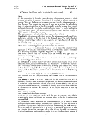 AC05 Programming  Problem Solving Through ‘C’ 
AC06 Data Structures 
(d) What are the different modes in which a file can be opened. (4) 
Ans: 
(a) The mechanism of allocating required amount of memory at run time is called 
dynamic allocation of memory. Sometimes it is required to allocate memory at 
runtime. When we declare array in any program, the compiler allocates memory to 
hold the array. Now suppose the numbers of items are larger than the defined size 
then it is not possible to hold all the elements and if we define an array large enough 
and data to be stored is less, in that case the allocated memory is wasted leading to a 
need for dynamic memory allocation. In this mechanism we use a pointer variable to 
which memory is allocated at run time. 
The various memory allocation functions are described below: 
(i) malloc( ): It is a memory allocation function that allocates requested size of bytes 
and returns a pointer to the first byte of the allocated space. The malloc function 
returns a pointer of type void so we can assign it to any type of pointer. It takes the 
the following form: 
ptr= (cast type *) malloc(byte-size); 
where ptr is a pointer of type cast-type. For example, the statement 
x=(int *) malloc(10 *sizeof(int)) means that a memory space 
equivalent to 10 times the size of an int byte is reserved and the address of the first 
byte of memory allocated is assigned to the pointer x of int type. 
The malloc function can also allocate space for complex data types such as 
structures. For example: 
ptr= (struct student*) malloc(sizeof (struct student)); where ptr 
is a pointer of type struct student. 
(ii) calloc( ): It is another memory allocation function that allocates space for an 
array of elements, initializes them to zero and then returns a pointer to the memory. 
This function is normally used for requesting memory space at run time. While 
malloc allocates a single block of storage space, calloc allocates multiple block of 
storage, each of the same size, and then sets all bytes to zero. It takes the following 
form: 
ptr= (cast type *) calloc(n,element-size); 
This statement allocates contiguous space for n blocks, each of size element-size 
bytes. 
(iii) realloc( ): realloc is a memory allocation function that modifies the size of 
previously allocated space. Sometime it may happen that the allocated memory space 
is larger than what is required or it is less than what is required. In both cases, we can 
change the memory size already allocated with the help of the realloc function known 
as reallocation of memory. For example, if the original allocation is done by 
statement 
ptr= malloc(size); 
then reallocation is done by the statement 
ptr=realloc(ptr,newsize); which will allocate a new memory space of size 
newsize to the pointer variable ptr and returns a pointer to the first byte of the new 
memory block 
(b) A linked list is called a dynamic data structure because it can be used with a data 
collection that grows and shrinks during program execution. The major advantage of 
using linked list over arrays is in implementing any data structure like stack or queue. 
The arrays are fixed in size and so a lot of memory gets wasted if we declare in prior 
the estimated size and the used space is less. Also it is not time efficient to perform 
deletion, insertion and updating of information in an array implementation because of 
84 
 
