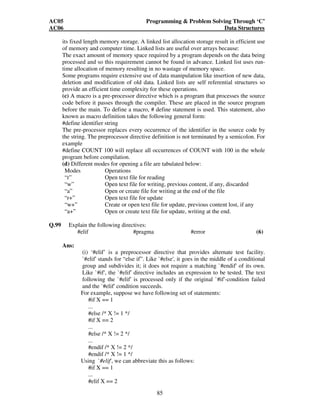 AC05 Programming  Problem Solving Through ‘C’ 
AC06 Data Structures 
its fixed length memory storage. A linked list allocation storage result in efficient use 
of memory and computer time. Linked lists are useful over arrays because: 
The exact amount of memory space required by a program depends on the data being 
processed and so this requirement cannot be found in advance. Linked list uses run-time 
allocation of memory resulting in no wastage of memory space. 
Some programs require extensive use of data manipulation like insertion of new data, 
deletion and modification of old data. Linked lists are self referential structures so 
provide an efficient time complexity for these operations. 
(c) A macro is a pre-processor directive which is a program that processes the source 
code before it passes through the compiler. These are placed in the source program 
before the main. To define a macro, # define statement is used. This statement, also 
known as macro definition takes the following general form: 
#define identifier string 
The pre-processor replaces every occurrence of the identifier in the source code by 
the string. The preprocessor directive definition is not terminated by a semicolon. For 
example 
#define COUNT 100 will replace all occurrences of COUNT with 100 in the whole 
program before compilation. 
(d) Different modes for opening a file are tabulated below: 
Modes Operations 
“r” Open text file for reading 
“w” Open text file for writing, previous content, if any, discarded 
“a” Open or create file for writing at the end of the file 
“r+” Open text file for update 
“w+” Create or open text file for update, previous content lost, if any 
“a+” Open or create text file for update, writing at the end. 
85 
Q.99 Explain the following directives: 
#elif #pragma #error (6) 
Ans: 
(i) ‘#elif’ is a preprocessor directive that provides alternate test facility. 
`#elif' stands for “else if”. Like `#else', it goes in the middle of a conditional 
group and subdivides it; it does not require a matching `#endif' of its own. 
Like `#if', the `#elif' directive includes an expression to be tested. The text 
following the `#elif' is processed only if the original `#if'-condition failed 
and the `#elif' condition succeeds. 
For example, suppose we have following set of statements: 
#if X == 1 
... 
#else /* X != 1 */ 
#if X == 2 
... 
#else /* X != 2 */ 
... 
#endif /* X != 2 */ 
#endif /* X != 1 */ 
Using `#elif', we can abbreviate this as follows: 
#if X == 1 
... 
#elif X == 2 
 