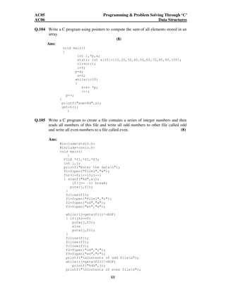 AC05 Programming  Problem Solving Through ‘C’ 
AC06 Data Structures 
Q.104 Write a C program using pointers to compute the sum of all elements stored in an 
88 
array. 
(8) 
Ans: 
void main() 
{ 
int i,*p,s; 
static int a[10]={10,20,30,40,50,60,70,80,90,100}; 
clrscr(); 
i=0; 
p=a; 
s=0; 
while(i10) 
{ 
s=s+ *p; 
i++; 
p++; 
} 
printf(sum=%d,s); 
getch(); 
} 
Q.105 Write a C program to create a file contains a series of integer numbers and then 
reads all numbers of this file and write all odd numbers to other file called odd 
and write all even numbers to a file called even. (8) 
Ans: 
#includestdio.h 
#includeconio.h 
void main() 
{ 
FILE *f1,*f2,*f3; 
int i,j; 
printf(Enter the datan); 
f1=fopen(file1,w); 
for(i=0;i=10;i++) 
{ scanf(%d,j); 
if(j== -1) break; 
putw(j,f1); 
} 
fclose(f1); 
f1=fopen(file1,r); 
f2=fopen(od,w); 
f3=fopen(ev,w); 
while((j=getw(f1))!=EOF) 
{ if(j%2==0) 
putw(j,f3); 
else 
putw(j,f2); 
} 
fclose(f1); 
fclose(f2); 
fclose(f3); 
f2=fopen(od,r); 
f3=fopen(ev,r); 
printf(nContents of odd filen); 
while((j=getw(f2))!=EOF) 
printf(%4d,j); 
printf(nContents of even filen); 
 
