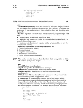 AC05 Programming  Problem Solving Through ‘C’ 
AC06 Data Structures 
while((j=getw(f3))!=EOF) 
89 
printf(%4d,j); 
fclose(f2); 
fclose(f3); 
getch(); 
} 
Q.106 What is structured programming? Explain its advantages. (8) 
Ans: 
Structured Programming: means the collection of principles and practices that 
are directed toward developing correct programs which are easy to maintain and 
understand. A structured program is characterized by clarity and simplicity in its 
logical flow. 
The Three important constructs upon which structured programming is built 
are: 
• Sequence-Steps are performed one after the other. 
• Selection-Logic is used to determine the execution of a sequence of steps. For 
example,if-then-else construct. 
• Iteration-A set of actions are repeated until a certain condition is met. For 
example while construct. 
The various advantages of structured programming are: 
1. Complexity of program reduces. 
2. Easy maintenance. 
3. Simplified understanding. 
4. Reusability of code increases. 
5. Testing and debugging become easier. 
Q.107 What are the essential features of an algorithm? Write an algorithm to obtain 
H.C.F. of two given positive integers. (8) 
Ans: 
Essential features of an algorithm: 
1.Input: The algorithm should take zero or more input. 
2. Output: The algorithm should produce one or more outputs. 
3. Definiteness: Each and every step of algorithm should be defined 
unambiguously. 
4. Effectiveness: A human should be able to calculate the values involved in the 
procedure of the algorithm using paper and pencil. 
5. Termination: An algorithm must terminate after a finite number of steps. 
Writing algorithms is an art so the language used to write algorithms should be 
simple and precise. Each and every step of the algorithm should be clear and 
unambiguous and should not convey more than one meaning to the programmer. 
A C language algorithm to obtain H.C.F. of two given positive integers is listed below: 
void hcf() 
{ 
int a,b,r,h,k,c; 
clrscr(); 
printf(enter two numbers); 
scanf(%d%d,a,b); 
h=a; 
k=b; 
while(r!=0) 
 