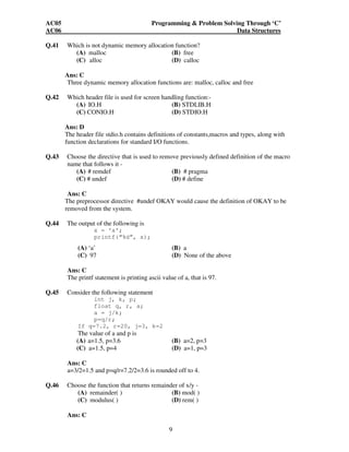 AC05 Programming & Problem Solving Through ‘C’ 
AC06 Data Structures 
Q.41 Which is not dynamic memory allocation function? 
(A) malloc (B) free 
(C) alloc (D) calloc 
Ans: C 
Three dynamic memory allocation functions are: malloc, calloc and free 
Q.42 Which header file is used for screen handling function:- 
(A) IO.H (B) STDLIB.H 
(C) CONIO.H (D) STDIO.H 
Ans: D 
The header file stdio.h contains definitions of constants,macros and types, along with 
function declarations for standard I/O functions. 
Q.43 Choose the directive that is used to remove previously defined definition of the macro 
9 
name that follows it - 
(A) # remdef (B) # pragma 
(C) # undef (D) # define 
Ans: C 
The preprocessor directive #undef OKAY would cause the definition of OKAY to be 
removed from the system. 
Q.44 The output of the following is 
x = ‘a’; 
printf(“%d”, x); 
(A) ‘a’ (B) a 
(C) 97 (D) None of the above 
Ans: C 
The printf statement is printing ascii value of a, that is 97. 
Q.45 Consider the following statement 
int j, k, p; 
float q, r, a; 
a = j/k; 
p=q/r; 
If q=7.2, r=20, j=3, k=2 
The value of a and p is 
(A) a=1.5, p=3.6 (B) a=2, p=3 
(C) a=1.5, p=4 (D) a=1, p=3 
Ans: C 
a=3/2=1.5 and p=q/r=7.2/2=3.6 is rounded off to 4. 
Q.46 Choose the function that returns remainder of x/y - 
(A) remainder( ) (B) mod( ) 
(C) modulus( ) (D) rem( ) 
Ans: C 
 