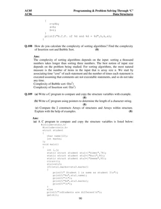 AC05 Programming  Problem Solving Through ‘C’ 
AC06 Data Structures 
90 
{ 
r=a%b; 
a=b; 
b=r; 
} 
printf(H.C.F. of %d and %d = %d,h,k,a); 
} 
Q.108 How do you calculate the complexity of sorting algorithms? Find the complexity 
of Insertion sort and Bubble Sort. (8) 
Ans: 
The complexity of sorting algorithms depends on the input: sorting a thousand 
numbers takes longer than sorting three numbers. The best notion of input size 
depends on the problem being studied. For sorting algorithms, the most natural 
measure is the number of items in the input that is array size n. We start by 
associating time “cost” of each statement and the number of times each statement is 
executed assuming that comments are not executable statements, and so do not take 
any time. 
Complexity of Bubble sort: O(n2) 
Complexity of Insertion sort: O(n2) 
Q.109 (a) Write a C program to compare and copy the structure variables with example. 
(8) 
(b) Write a C program using pointers to determine the length of a character string. 
(8) 
(c) Compare the 2 constructs Arrays of structures and Arrays within structure. 
Explain with the help of examples. (8) 
Ans: 
(a) A C program to compare and copy the structure variables is listed below: 
#includestdio.h 
#includeconio.h 
struct student 
{ 
char name[10]; 
int marks; 
}; 
void main() 
{ 
int i,j; 
static struct student stu1={Simmi,78}; 
static struct student stu2={Ruci,90}; 
static struct student stu3={Seema,95}; 
clrscr(); 
stu1=stu3; 
if((stu1.marks==stu3.marks)) 
{ 
printf( Student 1 is same as student 3n); 
printf(%s,stu1.name); 
printf(t); 
printf(%d,stu3.marks); 
printf(n); 
} 
else 
printf(nStudents are differentn); 
getch(); 
 