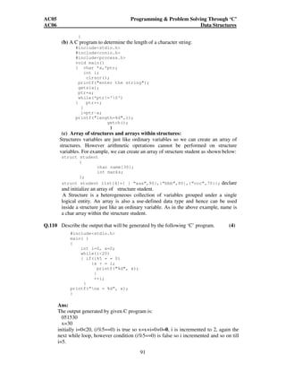 AC05 Programming  Problem Solving Through ‘C’ 
AC06 Data Structures 
91 
} 
(b) A C program to determine the length of a character string: 
#includestdio.h 
#includeconio.h 
#includeprocess.h 
void main() 
{ char *a,*ptr; 
int i; 
clrscr(); 
printf(enter the string); 
gets(a); 
ptr=a; 
while(*ptr!='0') 
{ ptr++; 
} 
i=ptr-a; 
printf(length=%d,i); 
getch(); 
} 
(c) Array of structures and arrays within structures: 
Structures variables are just like ordinary variables so we can create an array of 
structures. However arithmetic operations cannot be performed on structure 
variables. For example, we can create an array of structure student as shown below: 
struct student 
{ 
char name[30]; 
int marks; 
}; 
struct student list[4]={ { “aaa”,90},{“bbb”,80},{“ccc”,70}}; declare 
and initialize an array of structure student. 
A Structure is a heterogeneous collection of variables grouped under a single 
logical entity. An array is also a use-defined data type and hence can be used 
inside a structure just like an ordinary variable. As in the above example, name is 
a char array within the structure student. 
Q.110 Describe the output that will be generated by the following ‘C’ program. (4) 
#includestdio.h 
main( ) 
{ 
int i=0, x=0; 
while(i20) 
{ if(i%5 = = 0) 
{x + = i; 
printf(%d, x); 
} 
++i; 
} 
printf(“nx = %d”, x); 
} 
Ans: 
The output generated by given C program is: 
051530 
x=30 
initially i=020, (i%5==0) is true so x=x+i=0+0=0, i is incremented to 2, again the 
next while loop, however condition (i%5==0) is false so i incremented and so on till 
i=5. 
 