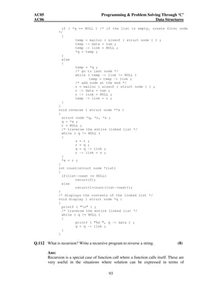 AC05 Programming  Problem Solving Through ‘C’ 
AC06 Data Structures 
if ( *q == NULL ) /* if the list is empty, create first node 
93 
*/ 
{ 
temp = malloc ( sizeof ( struct node ) ) ; 
temp - data = num ; 
temp - link = NULL ; 
*q = temp ; 
} 
else 
{ 
temp = *q ; 
/* go to last node */ 
while ( temp - link != NULL ) 
temp = temp - link ; 
/* add node at the end */ 
r = malloc ( sizeof ( struct node ) ) ; 
r - data = num ; 
r - link = NULL ; 
temp - link = r ; 
} 
} 
void reverse ( struct node **x ) 
{ 
struct node *q, *r, *s ; 
q = *x ; 
r = NULL ; 
/* traverse the entire linked list */ 
while ( q != NULL ) 
{ 
s = r ; 
r = q ; 
q = q - link ; 
r - link = s ; 
} 
*x = r ; 
} 
int count(struct node *list) 
{ 
if(list-next == NULL) 
return(0); 
else 
return(1+count(list-next)); 
} 
/* displays the contents of the linked list */ 
void display ( struct node *q ) 
{ 
printf ( n ) ; 
/* traverse the entire linked list */ 
while ( q != NULL ) 
{ 
printf ( %d , q - data ) ; 
q = q - link ; 
} 
} 
Q.112 What is recursion? Write a recursive program to reverse a string. (8) 
Ans: 
Recursion is a special case of function call where a function calls itself. These are 
very useful in the situations where solution can be expressed in terms of 
 