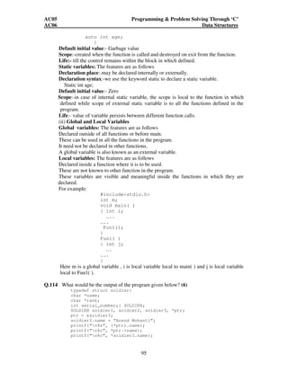 AC05 Programming  Problem Solving Through ‘C’ 
AC06 Data Structures 
95 
auto int age; 
} 
Default initial value:- Garbage value 
Scope:-created when the function is called and destroyed on exit from the function. 
Life:- till the control remains within the block in which defined. 
Static variables: The features are as follows 
Declaration place:-may be declared internally or externally. 
Declaration syntax:-we use the keyword static to declare a static variable. 
Static int age; 
Default initial value:- Zero 
Scope:-in case of internal static variable, the scope is local to the function in which 
defined while scope of external static variable is to all the functions defined in the 
program. 
Life:- value of variable persists between different function calls. 
(ii) Global and Local Variables 
Global variables: The features are as follows 
Declared outside of all functions or before main. 
These can be used in all the functions in the program. 
It need not be declared in other functions. 
A global variable is also known as an external variable. 
Local variables: The features are as follows 
Declared inside a function where it is to be used. 
These are not known to other function in the program. 
These variables are visible and meaningful inside the functions in which they are 
declared. 
For example: 
#includestdio.h 
int m; 
void main( ) 
{ int i; 
….. 
….. 
Fun1(); 
} 
Fun1( ) 
{ int j; 
…. 
….. 
} 
Here m is a global variable , i is local variable local to main( ) and j is local variable 
local to Fun1( ). 
Q.114 What would be the output of the program given below? (6) 
typedef struct soldier{ 
char *name; 
char *rank; 
int serial_number;} SOLDIER; 
SOLDIER soldier1, soldier2, soldier3, *ptr; 
ptr = soldier3; 
soldier3.name = “Anand Mohanti”; 
printf(“n%s”, (*ptr).name); 
printf(“n%c”, *ptr-name); 
printf(“n%c”, *soldier3.name); 
 