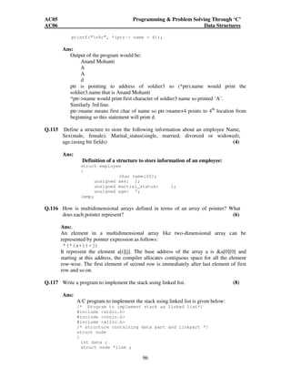AC05 Programming  Problem Solving Through ‘C’ 
AC06 Data Structures 
printf(“n%c”, *(ptr- name + 4)); 
96 
Ans: 
Output of the program would be: 
Anand Mohanti 
A 
A 
d 
ptr is pointing to address of soldier3 so (*ptr).name would print the 
soldier3.name that is Anand Mohanti 
*ptr-name would print first character of soldier3 name so printed ‘A’. 
Similarly 3rd line. 
ptr-name means first char of name so ptr-name+4 points to 4th location from 
beginning so this statement will print d. 
Q.115 Define a structure to store the following information about an employee Name, 
Sex(male, female), Marital_status(single, married, divorced or widowed), 
age.(using bit fields) (4) 
Ans: 
Definition of a structure to store information of an employee: 
struct employee 
{ 
char name[20]; 
unsigned sex: 1; 
unsigned martial_status: 1; 
unsigned age: 7; 
}emp; 
Q.116 How is multidimensional arrays defined in terms of an array of pointer? What 
does each pointer represent? (6) 
Ans:. 
An element in a multidimensional array like two-dimensional array can be 
represented by pointer expression as follows: 
*(*(a+i)+j) 
It represent the element a[i][j]. The base address of the array a is a[0][0] and 
starting at this address, the compiler allocates contiguous space for all the element 
row-wise. The first element of second row is immediately after last element of first 
row and so on. 
Q.117 Write a program to implement the stack using linked list. (8) 
Ans: 
A C program to implement the stack using linked list is given below: 
/* Program to implement stack as linked list*/ 
#include stdio.h 
#include conio.h 
#include alloc.h 
/* structure containing data part and linkpart */ 
struct node 
{ 
int data ; 
struct node *link ; 
 