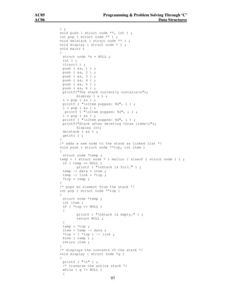 AC05 Programming  Problem Solving Through ‘C’ 
AC06 Data Structures 
} ; 
void push ( struct node **, int ) ; 
int pop ( struct node ** ) ; 
void delstack ( struct node ** ) ; 
void display ( struct node * ) ; 
void main( ) 
{ 
struct node *s = NULL ; 
int i ; 
clrscr( ) ; 
push ( s, 1 ) ; 
push ( s, 2 ) ; 
push ( s, 3 ) ; 
push ( s, 4 ) ; 
push ( s, 5 ) ; 
push ( s, 6 ) ; 
printf(The stack currently containsn); 
97 
display ( s ) ; 
i = pop ( s ) ; 
printf ( nItem popped: %d, i ) ; 
i = pop ( s ) ; 
printf ( nItem popped: %d, i ) ; 
i = pop ( s ) ; 
printf ( nItem popped: %d, i ) ; 
printf(Stack after deleting three itemsn); 
display (s); 
delstack ( s ) ; 
getch( ) ; 
} 
/* adds a new node to the stack as linked list */ 
void push ( struct node **top, int item ) 
{ 
struct node *temp ; 
temp = ( struct node * ) malloc ( sizeof ( struct node ) ) ; 
if ( temp == NULL ) 
printf ( nStack is full. ) ; 
temp - data = item ; 
temp - link = *top ; 
*top = temp ; 
} 
/* pops an element from the stack */ 
int pop ( struct node **top ) 
{ 
struct node *temp ; 
int item ; 
if ( *top == NULL ) 
{ 
printf ( nStack is empty. ) ; 
return NULL ; 
} 
temp = *top ; 
item = temp - data ; 
*top = ( *top ) - link ; 
free ( temp ) ; 
return item ; 
} 
/* displays the contents of the stack */ 
void display ( struct node *q ) 
{ 
printf ( n ) ; 
/* traverse the entire stack */ 
while ( q != NULL ) 
{ 
 