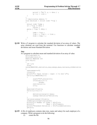 AC05 Programming  Problem Solving Through ‘C’ 
AC06 Data Structures 
printf ( %d , q - data ) ; 
q = q - link ; 
98 
} 
} 
/* deallocates memory */ 
void delstack ( struct node **top ) 
{ 
struct node *temp ; 
if ( *top == NULL ) 
return ; 
while ( *top != NULL ) 
{ 
temp = *top ; 
*top = ( *top ) - link ; 
free ( temp ) ; 
} 
} 
Q.118 Write a C program to calculate the standard deviation of an array of values. The 
array elements are read from the terminal. Use functions to calculate standard 
deviations and mean Standard Deviation (10) 
Ans: 
A C program to calculate mean and standard deviation of an array of value: 
#includemath.h 
#includeconio.h 
#define MAXSIZE 100 
void main() 
{ 
int i,n; 
float 
value[MAXSIZE],deviation,sum,sumsqr,mean,variance,stddeviation 
; 
sum=sumsqr=n=0; 
clrscr(); 
printf(n Input values : input -1 to end n); 
for(i=1;iMAXSIZE;i++) 
{ 
scanf(%f,value[i]); 
if(value[i]==-1) 
break; 
sum+=value[i]; 
n+=1; 
} 
mean=sum/(float)n; 
for(i=1;i=n;i++) 
{ 
deviation=value[i]-mean; 
sumsqr+=deviation*deviation; 
} 
variance=sumsqr/(float)n; 
stddeviation=sqrt(variance); 
printf(n Number of items : %dn,n); 
printf( Mean : %fn,mean); 
printf(Standard Deviation : %fn,stddeviation); 
getch(); 
} 
Q.119 A file of employees contains data (eno, name and salary) for each employee of a 
company. Write a program to do the following: 
(i) create the file 
 