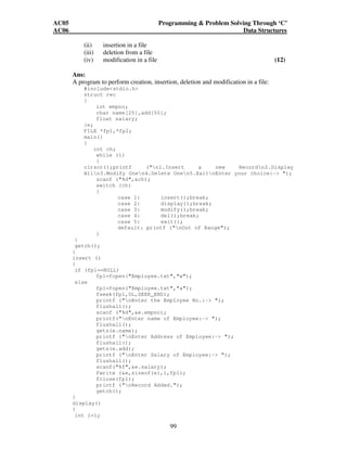 AC05 Programming  Problem Solving Through ‘C’ 
AC06 Data Structures 
(ii) insertion in a file 
(iii) deletion from a file 
(iv) modification in a file (12) 
Ans: 
A program to perform creation, insertion, deletion and modification in a file: 
99 
#includestdio.h 
struct rec 
{ 
int empno; 
char name[25],add[50]; 
float salary; 
}e; 
FILE *fp1,*fp2; 
main() 
{ 
int ch; 
while (1) 
{ 
clrscr();printf (n1.Insert a new Recordn2.Display 
Alln3.Modify Onen4.Delete Onen5.ExitnEnter your choice:- ); 
scanf (%d,ch); 
switch (ch) 
{ 
case 1: insert();break; 
case 2: display();break; 
case 3: modify();break; 
case 4: del();break; 
case 5: exit(); 
default: printf (nOut of Range); 
} 
} 
getch(); 
} 
insert () 
{ 
if (fp1==NULL) 
fp1=fopen(Employee.txt,w); 
else 
fp1=fopen(Employee.txt,a); 
fseek(fp1,0L,SEEK_END); 
printf (nEnter the Employee No.:- ); 
flushall(); 
scanf (%d,e.empno); 
printf(nEnter name of Employee:- ); 
flushall(); 
gets(e.name); 
printf (nEnter Address of Employee:- ); 
flushall(); 
gets(e.add); 
printf (nEnter Salary of Employee:- ); 
flushall(); 
scanf(%f,e.salary); 
fwrite (e,sizeof(e),1,fp1); 
fclose(fp1); 
printf (nRecord Added.); 
getch(); 
} 
display() 
{ 
int i=1; 
 