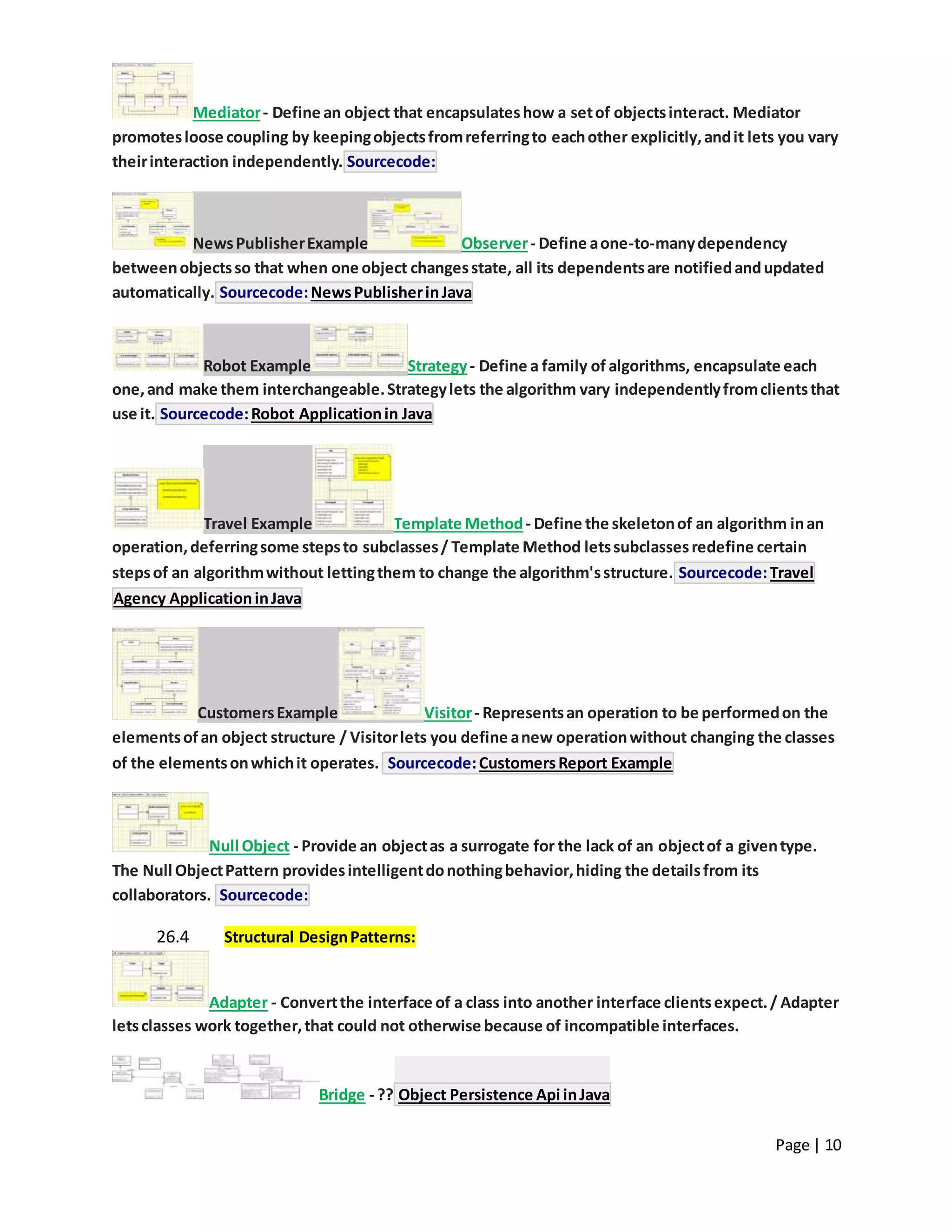 Page | 10
Mediator- Define an object that encapsulateshow a setof objectsinteract. Mediator
promotesloose coupling by keepingobjectsfromreferringto eachother explicitly,andit lets you vary
theirinteraction independently. Sourcecode:
NewsPublisherExample Observer- Define aone-to-manydependency
betweenobjectsso that when one object changesstate, all its dependentsare notifiedandupdated
automatically. Sourcecode:NewsPublisherinJava
Robot Example Strategy- Define a family of algorithms, encapsulate each
one,and make them interchangeable.Strategylets the algorithm vary independentlyfromclientsthat
use it. Sourcecode:Robot Applicationin Java
Travel Example Template Method- Define the skeletonof an algorithm inan
operation,deferringsome stepsto subclasses/ Template Method letssubclassesredefine certain
stepsof an algorithmwithout lettingthem to change the algorithm'sstructure. Sourcecode:Travel
Agency ApplicationinJava
CustomersExample Visitor- Representsan operation to be performedon the
elementsofan object structure / Visitorlets you define anew operationwithout changing the classes
of the elementsonwhichit operates. Sourcecode:CustomersReport Example
Null Object - Provide an objectas a surrogate for the lack of an objectof a giventype.
The Null ObjectPattern providesintelligentdonothingbehavior,hiding the detailsfrom its
collaborators. Sourcecode:
26.4 Structural DesignPatterns:
Adapter - Convertthe interface of a class into another interface clientsexpect./ Adapter
letsclasses work together,that could not otherwise because of incompatible interfaces.
Bridge - ?? Object Persistence Api inJava
 