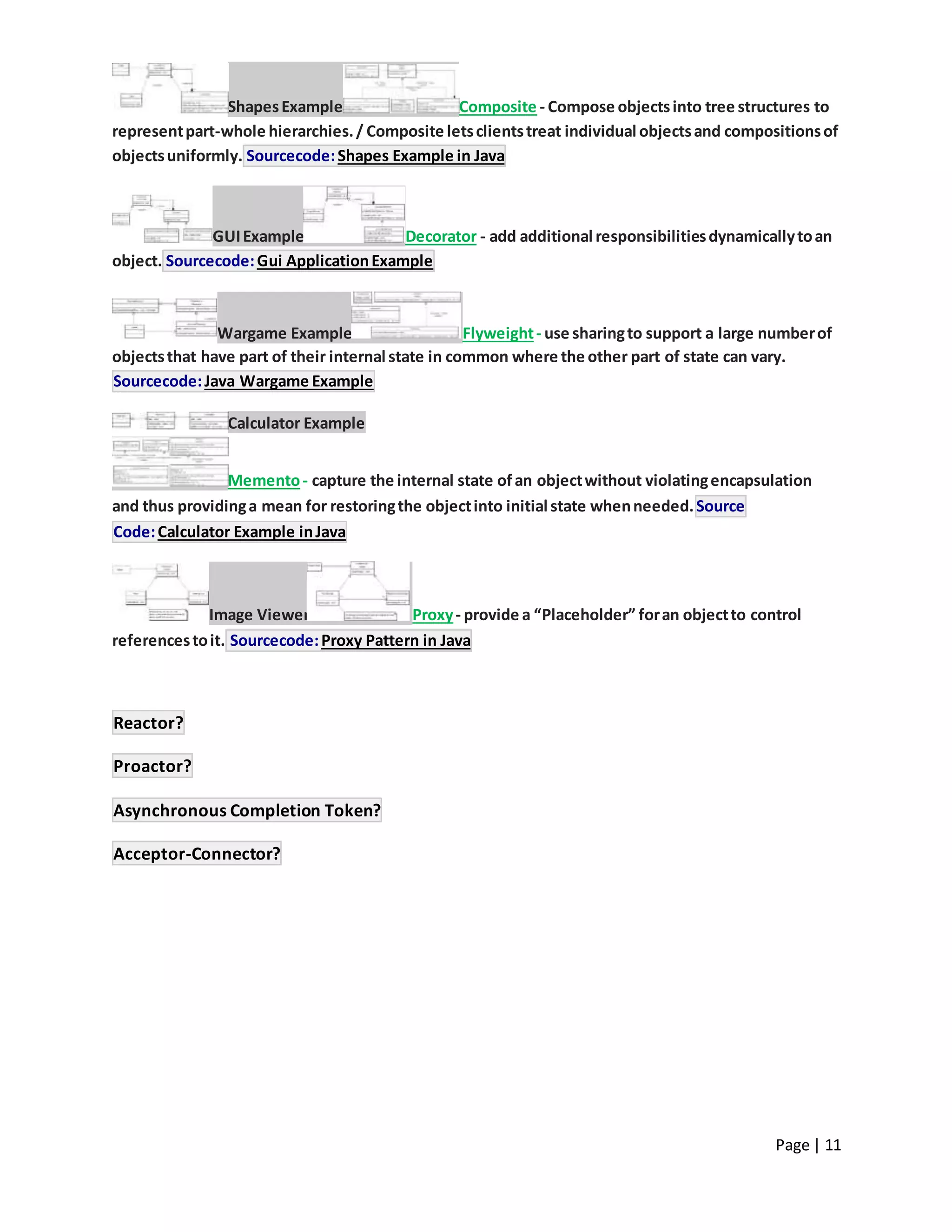 Page | 11
ShapesExample Composite - Compose objectsinto tree structures to
representpart-whole hierarchies./ Composite letsclientstreat individual objectsand compositionsof
objectsuniformly. Sourcecode:Shapes Example in Java
GUIExample Decorator - add additional responsibilitiesdynamicallytoan
object. Sourcecode:Gui ApplicationExample
Wargame Example Flyweight- use sharingto support a large numberof
objectsthat have part of their internal state in common where the other part of state can vary.
Sourcecode:Java Wargame Example
Calculator Example
Memento- capture the internal state ofan objectwithout violatingencapsulation
and thus providinga mean for restoringthe objectinto initial state whenneeded.Source
Code:Calculator Example inJava
Image Viewer Proxy- provide a “Placeholder” foran objectto control
referencestoit. Sourcecode:Proxy Pattern in Java
Reactor?
Proactor?
Asynchronous Completion Token?
Acceptor-Connector?
 