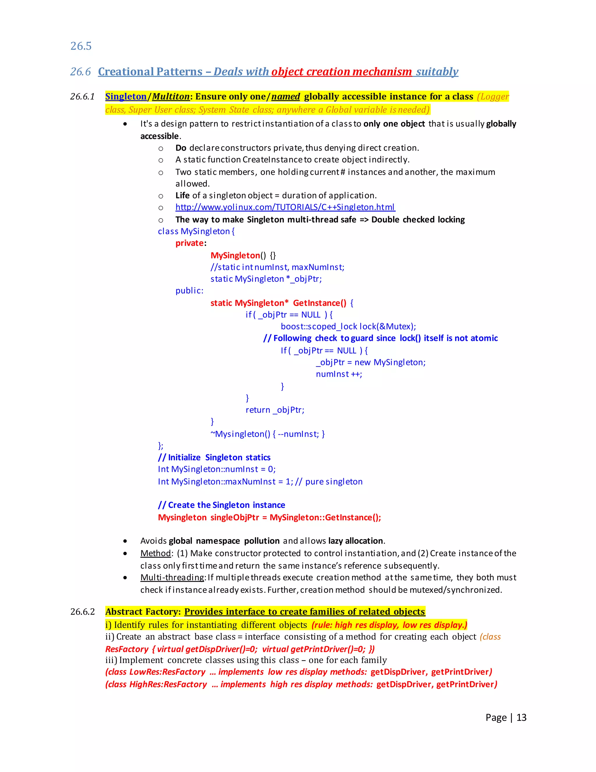 Page | 13
26.5
26.6 Creational Patterns – Deals with object creation mechanism suitably
26.6.1 Singleton/Multiton: Ensure only one/named globally accessible instance for a class (Logger
class, Super User class; System State class; anywhere a Global variable is needed)
 It's a design pattern to restrictinstantiation of a classto only one object that is usually globally
accessible.
o Do declareconstructors private,thus denying direct creation.
o A static function CreateInstanceto create object indirectly.
o Two static members, one holdingcurrent# instances and another, the maximum
allowed.
o Life of a singleton object = duration of application.
o http://www.yolinux.com/TUTORIALS/C++Singleton.html
o The way to make Singleton multi-thread safe => Double checked locking
class MySingleton {
private:
MySingleton() {}
//static intnumInst, maxNumInst;
static MySingleton *_objPtr;
public:
static MySingleton* GetInstance() {
if ( _objPtr == NULL ) {
boost::scoped_lock lock(&Mutex);
// Following check to guard since lock() itself is not atomic
If ( _objPtr == NULL ) {
_objPtr = new MySingleton;
numInst ++;
}
}
return _objPtr;
}
~Mysingleton() { --numInst; }
};
// Initialize Singleton statics
Int MySingleton::numInst = 0;
Int MySingleton::maxNumInst = 1; // pure singleton
// Create the Singleton instance
Mysingleton singleObjPtr = MySingleton::GetInstance();
 Avoids global namespace pollution and allows lazy allocation.
 Method: (1) Make constructor protected to control instantiation,and (2) Create instanceof the
class only firsttimeand return the same instance’s reference subsequently.
 Multi-threading:If multiplethreads execute creation method atthe sametime, they both must
check if instancealready exists.Further,creation method should be mutexed/synchronized.
26.6.2 Abstract Factory: Provides interface to create families of related objects
i) Identify rules for instantiating different objects (rule: high res display, low res display.)
ii) Create an abstract base class = interface consisting of a method for creating each object (class
ResFactory { virtual getDispDriver()=0; virtual getPrintDriver()=0; })
iii) Implement concrete classes using this class – one for each family
(class LowRes:ResFactory … implements low res display methods: getDispDriver, getPrintDriver)
(class HighRes:ResFactory … implements high res display methods: getDispDriver, getPrintDriver)
 