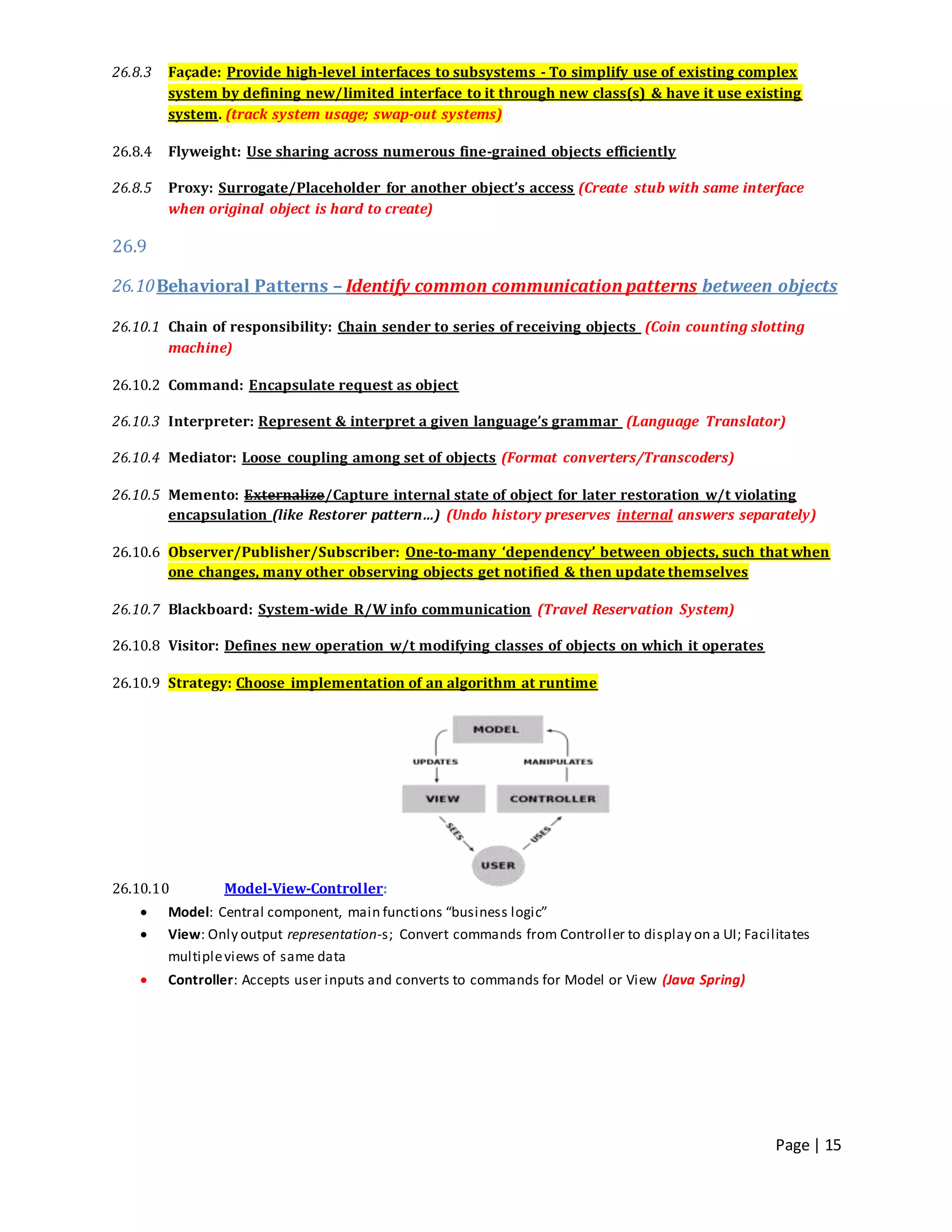 Page | 15
26.8.3 Façade: Provide high-level interfaces to subsystems - To simplify use of existing complex
system by defining new/limited interface to it through new class(s) & have it use existing
system. (track system usage; swap-out systems)
26.8.4 Flyweight: Use sharing across numerous fine-grained objects efficiently
26.8.5 Proxy: Surrogate/Placeholder for another object’s access (Create stub with same interface
when original object is hard to create)
26.9
26.10Behavioral Patterns – Identify common communication patterns between objects
26.10.1 Chain of responsibility: Chain sender to series of receiving objects (Coin counting slotting
machine)
26.10.2 Command: Encapsulate request as object
26.10.3 Interpreter: Represent & interpret a given language’s grammar (Language Translator)
26.10.4 Mediator: Loose coupling among set of objects (Format converters/Transcoders)
26.10.5 Memento: Externalize/Capture internal state of object for later restoration w/t violating
encapsulation (like Restorer pattern…) (Undo history preserves internal answers separately)
26.10.6 Observer/Publisher/Subscriber: One-to-many ‘dependency’ between objects, such that when
one changes, many other observing objects get notified & then update themselves
26.10.7 Blackboard: System-wide R/W info communication (Travel Reservation System)
26.10.8 Visitor: Defines new operation w/t modifying classes of objects on which it operates
26.10.9 Strategy: Choose implementation of an algorithm at runtime
26.10.10 Model-View-Controller:
 Model: Central component, main functions “business logic”
 View: Only output representation-s; Convert commands from Controller to display on a UI; Facilitates
multipleviews of same data
 Controller: Accepts user inputs and converts to commands for Model or View (Java Spring)
 