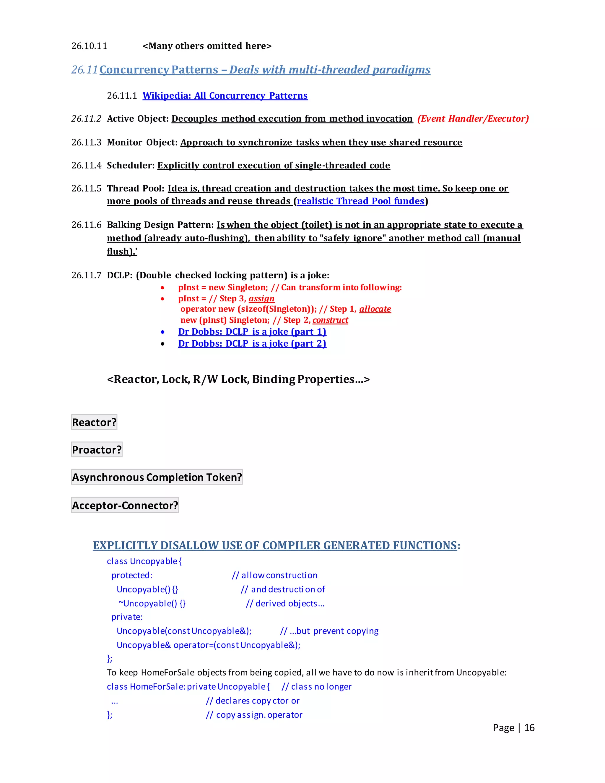 Page | 16
26.10.11 <Many others omitted here>
26.11Concurrency Patterns – Deals with multi-threaded paradigms
26.11.1 Wikipedia: All Concurrency Patterns
26.11.2 Active Object: Decouples method execution from method invocation (Event Handler/Executor)
26.11.3 Monitor Object: Approach to synchronize tasks when they use shared resource
26.11.4 Scheduler: Explicitly control execution of single-threaded code
26.11.5 Thread Pool: Idea is, thread creation and destruction takes the most time. So keep one or
more pools of threads and reuse threads (realistic Thread Pool fundes)
26.11.6 Balking Design Pattern: Is when the object (toilet) is not in an appropriate state to execute a
method (already auto-flushing), then ability to "safely ignore" another method call (manual
flush).'
26.11.7 DCLP: (Double checked locking pattern) is a joke:
 pInst = new Singleton; // Can transform into following:
 pInst = // Step 3, assign
operator new (sizeof(Singleton)); // Step 1, allocate
new (pInst) Singleton; // Step 2, construct
 Dr Dobbs: DCLP is a joke (part 1)
 Dr Dobbs: DCLP is a joke (part 2)
<Reactor, Lock, R/W Lock, Binding Properties…>
Reactor?
Proactor?
Asynchronous Completion Token?
Acceptor-Connector?
EXPLICITLY DISALLOW USE OF COMPILER GENERATED FUNCTIONS:
class Uncopyable{
protected: // allowconstruction
Uncopyable() {} // and destruction of
~Uncopyable() {} // derived objects...
private:
Uncopyable(constUncopyable&); // ...but prevent copying
Uncopyable& operator=(constUncopyable&);
};
To keep HomeForSale objects from being copied, all we have to do now is inheritfrom Uncopyable:
class HomeForSale:privateUncopyable{ // class no longer
... // declares copy ctor or
}; // copy assign.operator
 