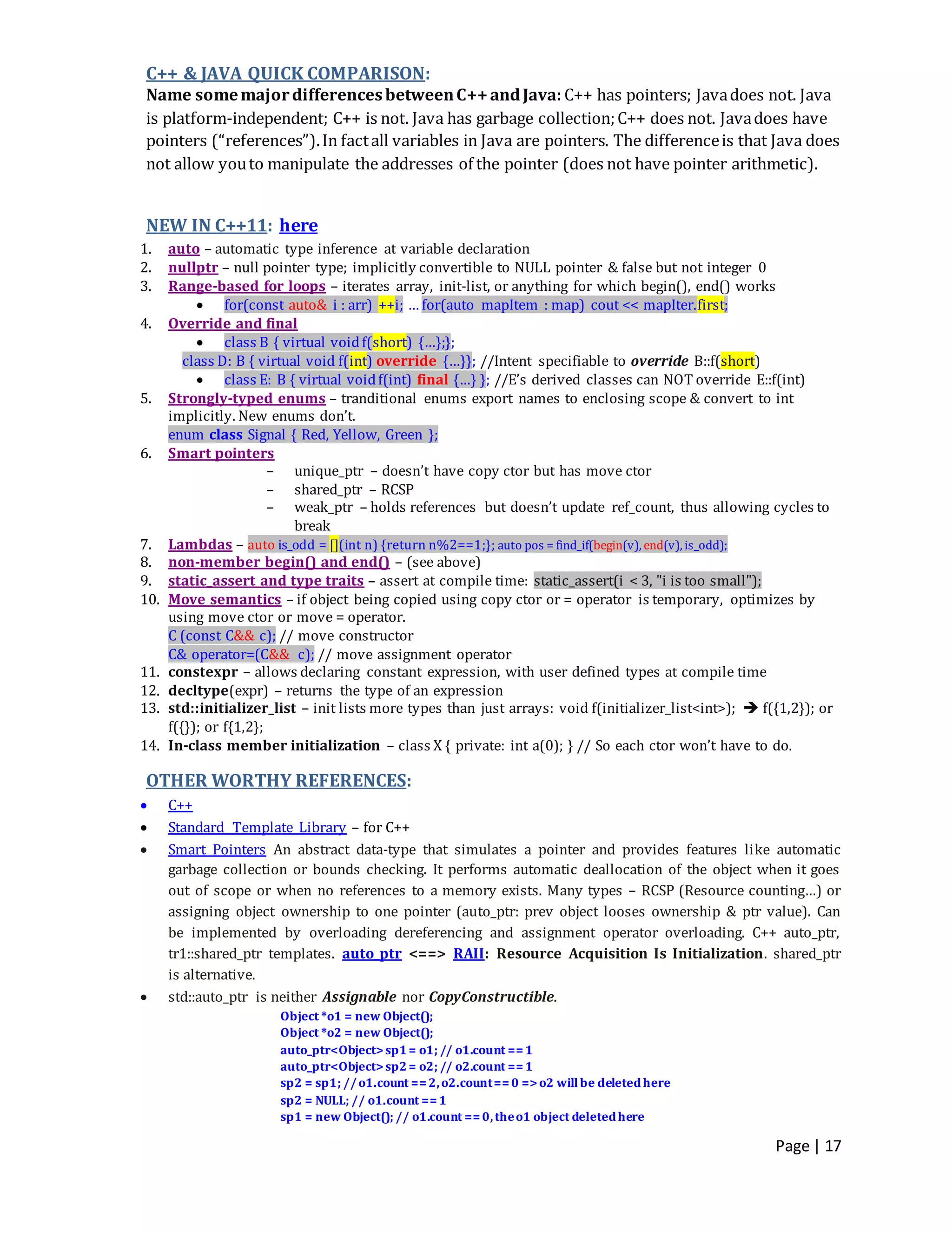 Page | 17
C++ & JAVA QUICK COMPARISON:
Name somemajordifferencesbetweenC++andJava: C++ has pointers; Javadoes not. Java
is platform-independent; C++ is not. Java has garbage collection;C++ does not. Javadoes have
pointers (“references”).In factall variables in Java are pointers. The differenceis that Java does
not allow youto manipulate the addresses of the pointer (does not have pointer arithmetic).
NEW IN C++11: here
1. auto – automatic type inference at variable declaration
2. nullptr – null pointer type; implicitly convertible to NULL pointer & false but not integer 0
3. Range-based for loops – iterates array, init-list, or anything for which begin(), end() works
 for(const auto& i : arr) ++i; … for(auto mapItem : map) cout << mapIter.first;
4. Override and final
 class B { virtual voidf(short) {…};};
class D: B { virtual void f(int) override {…}}; //Intent specifiable to override B::f(short)
 class E: B { virtual voidf(int) final {…} }; //E’s derived classes can NOT override E::f(int)
5. Strongly-typed enums – tranditional enums export names to enclosing scope & convert to int
implicitly. New enums don’t.
enum class Signal { Red, Yellow, Green };
6. Smart pointers
– unique_ptr – doesn’t have copy ctor but has move ctor
– shared_ptr – RCSP
– weak_ptr – holds references but doesn’t update ref_count, thus allowing cycles to
break
7. Lambdas – auto is_odd = [](int n) {return n%2==1;}; auto pos = find_if(begin(v), end(v), is_odd);
8. non-member begin() and end() – (see above)
9. static_assert and type traits – assert at compile time: static_assert(i < 3, "i is too small");
10. Move semantics – if object being copied using copy ctor or = operator is temporary, optimizes by
using move ctor or move = operator.
C (const C&& c); // move constructor
C& operator=(C&& c); // move assignment operator
11. constexpr – allows declaring constant expression, with user defined types at compile time
12. decltype(expr) – returns the type of an expression
13. std::initializer_list – init lists more types than just arrays: void f(initializer_list<int>);  f({1,2}); or
f({}); or f{1,2};
14. In-class member initialization – class X { private: int a(0); } // So each ctor won’t have to do.
OTHER WORTHY REFERENCES:
 C++
 Standard Template Library – for C++
 Smart Pointers An abstract data-type that simulates a pointer and provides features like automatic
garbage collection or bounds checking. It performs automatic deallocation of the object when it goes
out of scope or when no references to a memory exists. Many types – RCSP (Resource counting…) or
assigning object ownership to one pointer (auto_ptr: prev object looses ownership & ptr value). Can
be implemented by overloading dereferencing and assignment operator overloading. C++ auto_ptr,
tr1::shared_ptr templates. auto_ptr <==> RAII: Resource Acquisition Is Initialization. shared_ptr
is alternative.
 std::auto_ptr is neither Assignable nor CopyConstructible.
Object *o1 = new Object();
Object *o2 = new Object();
auto_ptr<Object>sp1= o1; // o1.count ==1
auto_ptr<Object>sp2= o2; // o2.count ==1
sp2 = sp1; //o1.count ==2,o2.count==0 =>o2 willbe deletedhere
sp2 = NULL; // o1.count ==1
sp1 = new Object(); // o1.count ==0,theo1 object deletedhere
 