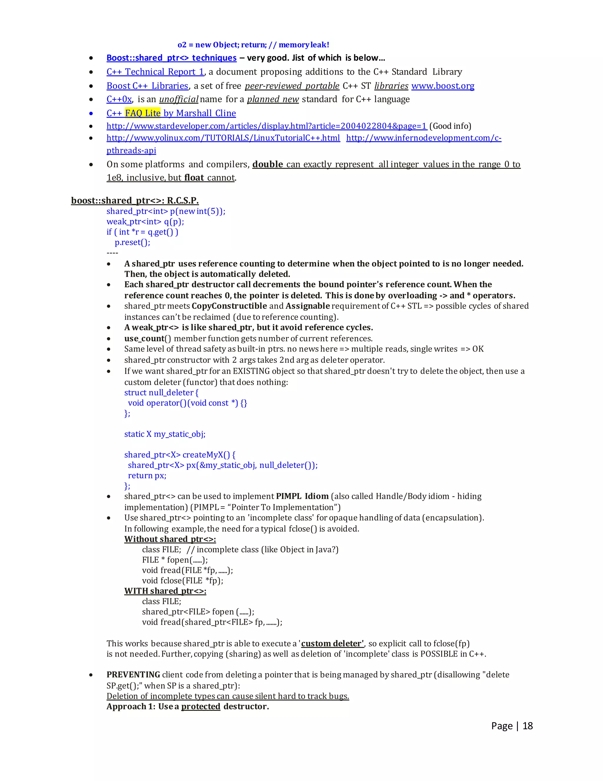 Page | 18
o2 = new Object; return; // memoryleak!
 Boost::shared_ptr<> techniques – very good. Jist of which is below…
 C++ Technical Report 1, a document proposing additions to the C++ Standard Library
 Boost C++ Libraries, a set of free peer-reviewed portable C++ ST libraries www.boost.org
 C++0x, is an unofficialname for a planned new standard for C++ language
 C++ FAQ Lite by Marshall Cline
 http://www.stardeveloper.com/articles/display.html?article=2004022804&page=1 (Good info)
 http://www.yolinux.com/TUTORIALS/LinuxTutorialC++.html http://www.infernodevelopment.com/c-
pthreads-api
 On some platforms and compilers, double can exactly represent all integer values in the range 0 to
1e8, inclusive, but float cannot.
boost::shared_ptr<>: R.C.S.P.
shared_ptr<int> p(newint(5));
weak_ptr<int> q(p);
if ( int *r = q.get() )
p.reset();
----
 A shared_ptr uses reference counting to determine when the object pointed to is no longer needed.
Then, the object is automatically deleted.
 Each shared_ptr destructor call decrements the bound pointer's reference count. When the
reference count reaches 0, the pointer is deleted. This is doneby overloading -> and * operators.
 shared_ptr meets CopyConstructible and Assignablerequirement of C++ STL => possible cycles of shared
instances can’t be reclaimed (due toreference counting).
 A weak_ptr<> is like shared_ptr, but it avoid reference cycles.
 use_count() member function gets number of current references.
 Same level of thread safety as built-in ptrs. no news here => multiple reads, single writes => OK
 shared_ptr constructor with 2 args takes 2nd arg as deleter operator.
 If we want shared_ptr for an EXISTING object so that shared_ptr doesn't try to delete the object, then use a
custom deleter (functor) that does nothing:
struct null_deleter {
void operator()(void const *) {}
};
static X my_static_obj;
shared_ptr<X> createMyX() {
shared_ptr<X> px(&my_static_obj, null_deleter());
return px;
};
 shared_ptr<> can be used to implement PIMPL Idiom (also called Handle/Body idiom - hiding
implementation) (PIMPL= “Pointer To Implementation”)
 Use shared_ptr<> pointing to an 'incomplete class' for opaque handling of data (encapsulation).
In following example,the need for a typical fclose() is avoided.
Without shared_ptr<>:
class FILE; // incomplete class (like Object in Java?)
FILE * fopen(......);
void fread(FILE *fp,......);
void fclose(FILE *fp);
WITH shared_ptr<>:
class FILE;
shared_ptr<FILE> fopen (......);
void fread(shared_ptr<FILE> fp,.......);
This works because shared_ptr is able to execute a 'custom deleter', so explicit call to fclose(fp)
is not needed.Further,copying (sharing) as well as deletion of 'incomplete' class is POSSIBLE in C++.
 PREVENTING client code from deleting a pointer that is being managed by shared_ptr (disallowing "delete
SP.get();" when SP is a shared_ptr):
Deletion of incomplete types can cause silent hard to track bugs.
Approach 1: Usea protected destructor.
 