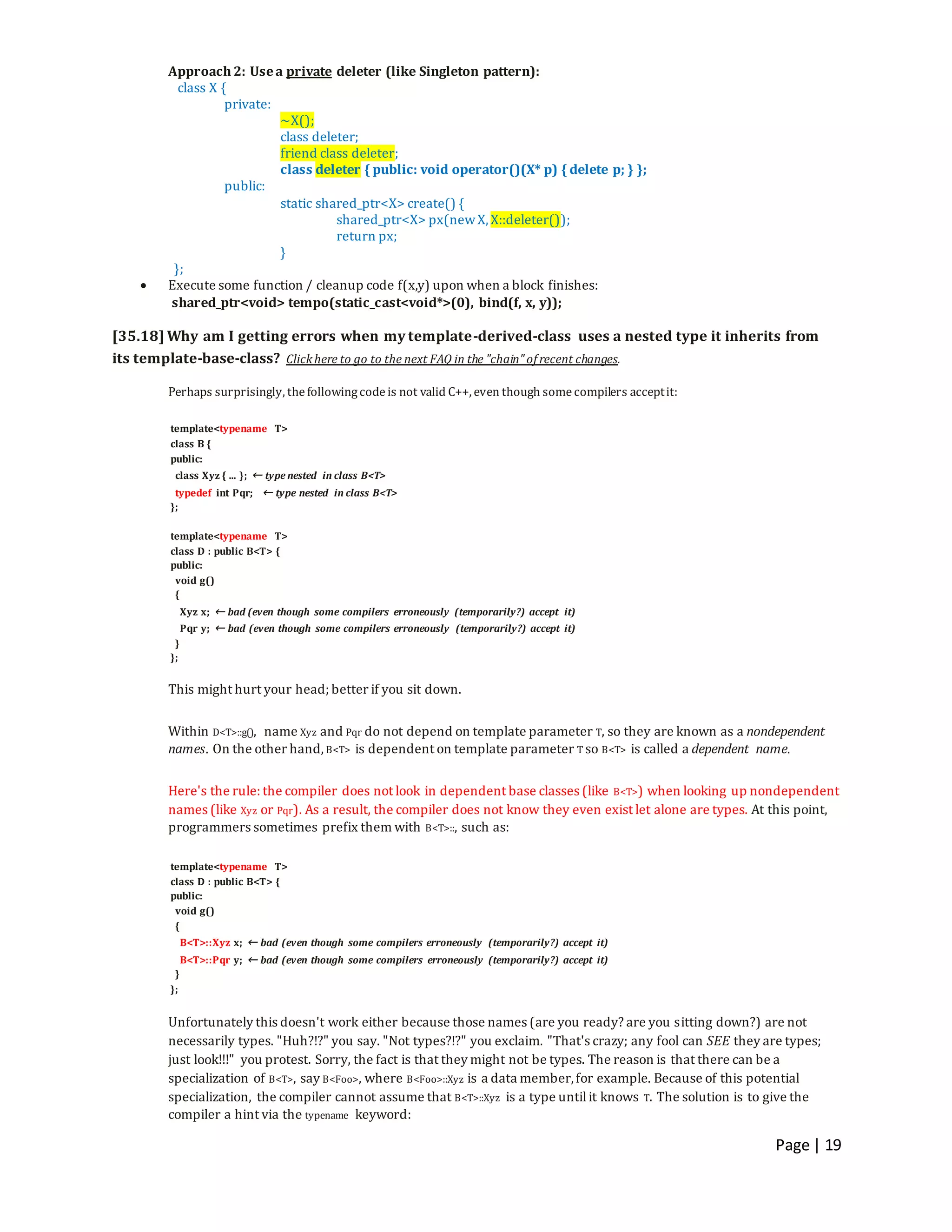 Page | 19
Approach 2: Usea private deleter (like Singleton pattern):
class X {
private:
~X();
class deleter;
friend class deleter;
class deleter { public: void operator()(X* p) { delete p; } };
public:
static shared_ptr<X> create() {
shared_ptr<X> px(newX, X::deleter());
return px;
}
};
 Execute some function / cleanup code f(x,y) upon when a block finishes:
shared_ptr<void> tempo(static_cast<void*>(0), bind(f, x, y));
[35.18] Why am I getting errors when my template-derived-class uses a nested type it inherits from
its template-base-class? Clickhere to go to the next FAQ in the "chain" of recent changes.
Perhaps surprisingly, thefollowingcodeis not valid C++, even though somecompilers acceptit:
template<typename T>
class B {
public:
class Xyz { ... }; ← type nested in class B<T>
typedef int Pqr; ← type nested in class B<T>
};
template<typename T>
class D : public B<T> {
public:
void g()
{
Xyz x; ← bad (even though some compilers erroneously (temporarily?) accept it)
Pqr y; ← bad (even though some compilers erroneously (temporarily?) accept it)
}
};
This might hurt your head; better if you sit down.
Within D<T>::g(), name Xyz and Pqr do not depend on template parameter T, so they are known as a nondependent
names. On the other hand, B<T> is dependent on template parameter T so B<T> is called a dependent name.
Here's the rule: the compiler does not look in dependent base classes (like B<T>) when looking up nondependent
names (like Xyz or Pqr). As a result, the compiler does not know they even exist let alone are types. At this point,
programmers sometimes prefix them with B<T>::, such as:
template<typename T>
class D : public B<T> {
public:
void g()
{
B<T>::Xyz x; ← bad (even though some compilers erroneously (temporarily?) accept it)
B<T>::Pqr y; ← bad (even though some compilers erroneously (temporarily?) accept it)
}
};
Unfortunately this doesn't work either because those names (are you ready? are you sitting down?) are not
necessarily types. "Huh?!?" you say. "Not types?!?" you exclaim. "That's crazy; any fool can SEE they are types;
just look!!!" you protest. Sorry, the fact is that they might not be types. The reason is that there can be a
specialization of B<T>, say B<Foo>, where B<Foo>::Xyz is a data member,for example. Because of this potential
specialization, the compiler cannot assume that B<T>::Xyz is a type untilit knows T. The solution is to give the
compiler a hint via the typename keyword:
 