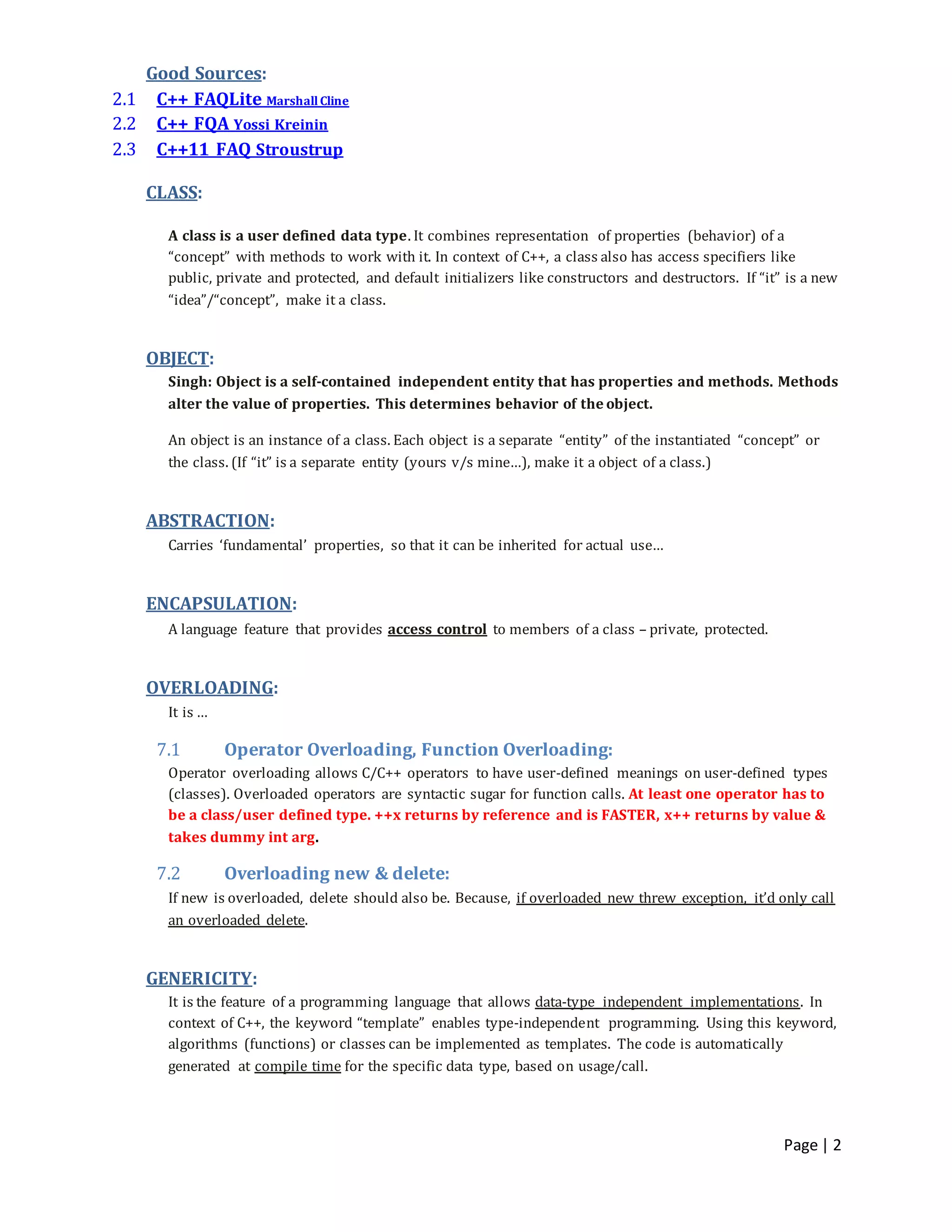 Page | 2
Good Sources:
2.1 C++ FAQLite MarshallCline
2.2 C++ FQA Yossi Kreinin
2.3 C++11 FAQ Stroustrup
CLASS:
A class is a user defined data type. It combines representation of properties (behavior) of a
“concept” with methods to work with it. In context of C++, a class also has access specifiers like
public, private and protected, and default initializers like constructors and destructors. If “it” is a new
“idea”/“concept”, make it a class.
OBJECT:
Singh: Object is a self-contained independent entity that has properties and methods. Methods
alter the value of properties. This determines behavior of the object.
An object is an instance of a class. Each object is a separate “entity” of the instantiated “concept” or
the class. (If “it” is a separate entity (yours v/s mine…), make it a object of a class.)
ABSTRACTION:
Carries ‘fundamental’ properties, so that it can be inherited for actual use…
ENCAPSULATION:
A language feature that provides access control to members of a class – private, protected.
OVERLOADING:
It is …
7.1 Operator Overloading, Function Overloading:
Operator overloading allows C/C++ operators to have user-defined meanings on user-defined types
(classes). Overloaded operators are syntactic sugar for function calls. At least one operator has to
be a class/user defined type. ++x returns by reference and is FASTER, x++ returns by value &
takes dummy int arg.
7.2 Overloading new & delete:
If new is overloaded, delete should also be. Because, if overloaded new threw exception, it’d only call
an overloaded delete.
GENERICITY:
It is the feature of a programming language that allows data-type independent implementations. In
context of C++, the keyword “template” enables type-independent programming. Using this keyword,
algorithms (functions) or classes can be implemented as templates. The code is automatically
generated at compile time for the specific data type, based on usage/call.
 