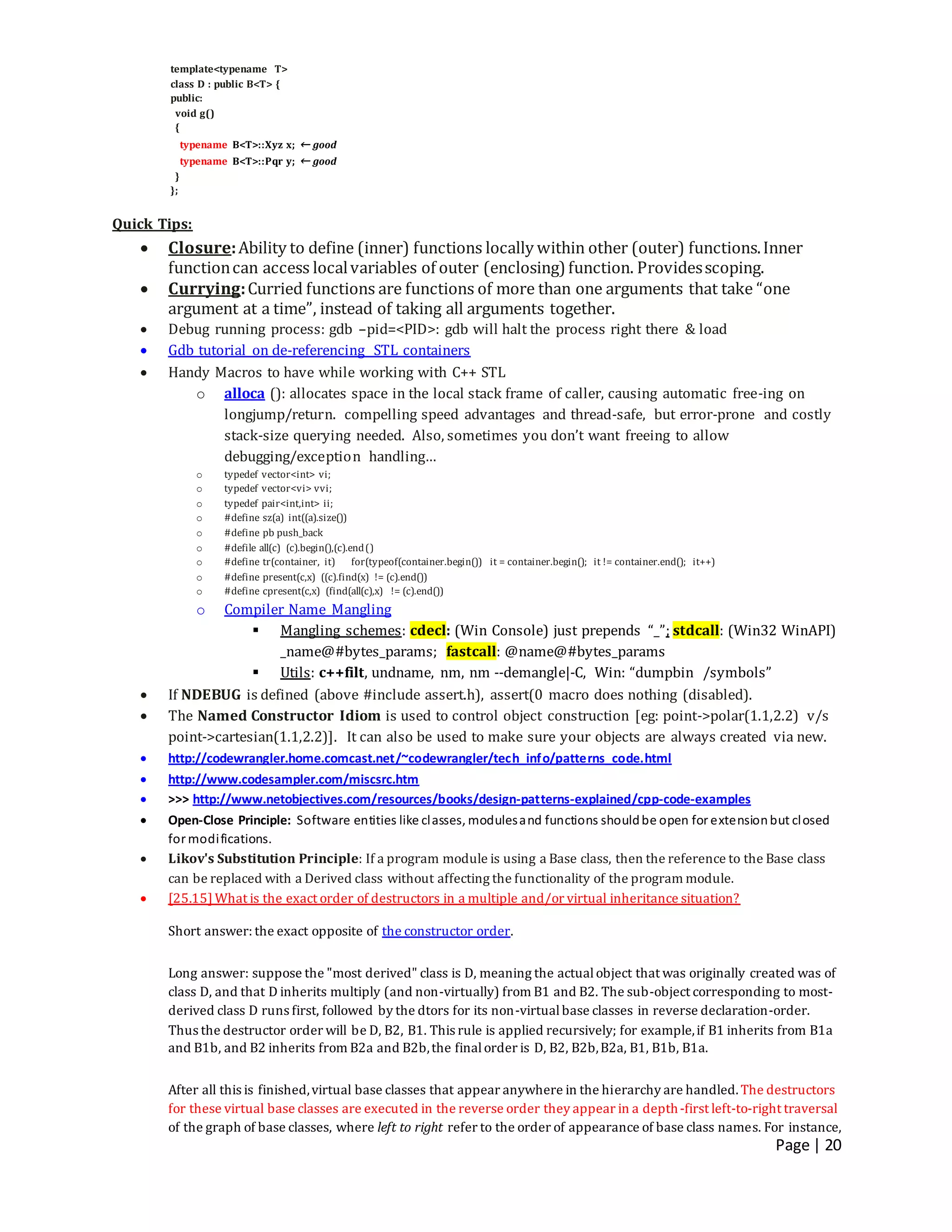 Page | 20
template<typename T>
class D : public B<T> {
public:
void g()
{
typename B<T>::Xyz x; ← good
typename B<T>::Pqr y; ← good
}
};
Quick Tips:
 Closure:Ability to define (inner) functions locally within other (outer) functions.Inner
functioncan access localvariables of outer (enclosing) function. Providesscoping.
 Currying:Curried functions are functions of more than one arguments that take “one
argument at a time”, instead of taking all arguments together.
 Debug running process: gdb –pid=<PID>: gdb will halt the process right there & load
 Gdb tutorial on de-referencing STL containers
 Handy Macros to have while working with C++ STL
o alloca (): allocates space in the local stack frame of caller, causing automatic free-ing on
longjump/return. compelling speed advantages and thread-safe, but error-prone and costly
stack-size querying needed. Also, sometimes you don’t want freeing to allow
debugging/exception handling…
o typedef vector<int> vi;
o typedef vector<vi> vvi;
o typedef pair<int,int> ii;
o #define sz(a) int((a).size())
o #define pb push_back
o #defile all(c) (c).begin(),(c).end()
o #define tr(container, it) for(typeof(container.begin()) it = container.begin(); it != container.end(); it++)
o #define present(c,x) ((c).find(x) != (c).end())
o #define cpresent(c,x) (find(all(c),x) != (c).end())
o Compiler Name Mangling
 Mangling schemes: cdecl: (Win Console) just prepends “_”; stdcall: (Win32 WinAPI)
_name@#bytes_params; fastcall: @name@#bytes_params
 Utils: c++filt, undname, nm, nm --demangle|-C, Win: “dumpbin /symbols”
 If NDEBUG is defined (above #include assert.h), assert(0 macro does nothing (disabled).
 The Named Constructor Idiom is used to control object construction [eg: point->polar(1.1,2.2) v/s
point->cartesian(1.1,2.2)]. It can also be used to make sure your objects are always created via new.
 http://codewrangler.home.comcast.net/~codewrangler/tech_info/patterns_code.html
 http://www.codesampler.com/miscsrc.htm
 >>> http://www.netobjectives.com/resources/books/design-patterns-explained/cpp-code-examples
 Open-Close Principle: Software entities like classes, modulesand functions shouldbe open for extensionbut closed
for modifications.
 Likov's Substitution Principle: If a program module is using a Base class, then the reference to the Base class
can be replaced with a Derived class without affecting the functionality of the program module.
 [25.15]What is the exact order of destructors in a multiple and/or virtual inheritance situation?
Short answer: the exact opposite of the constructor order.
Long answer: suppose the "most derived" class is D, meaning the actualobject that was originally created was of
class D, and that D inherits multiply (and non-virtually) from B1 and B2. The sub-object corresponding to most-
derived class D runs first, followed by the dtors for its non-virtualbase classes in reverse declaration-order.
Thus the destructor order will be D, B2, B1. This rule is applied recursively; for example,if B1 inherits from B1a
and B1b, and B2 inherits from B2a and B2b,the finalorder is D, B2, B2b,B2a, B1, B1b, B1a.
After all this is finished,virtual base classes that appear anywhere in the hierarchy are handled.The destructors
for these virtual base classes are executed in the reverse order they appear in a depth-first left-to-right traversal
of the graph of base classes, where left to right refer to the order of appearance of base class names. For instance,
 