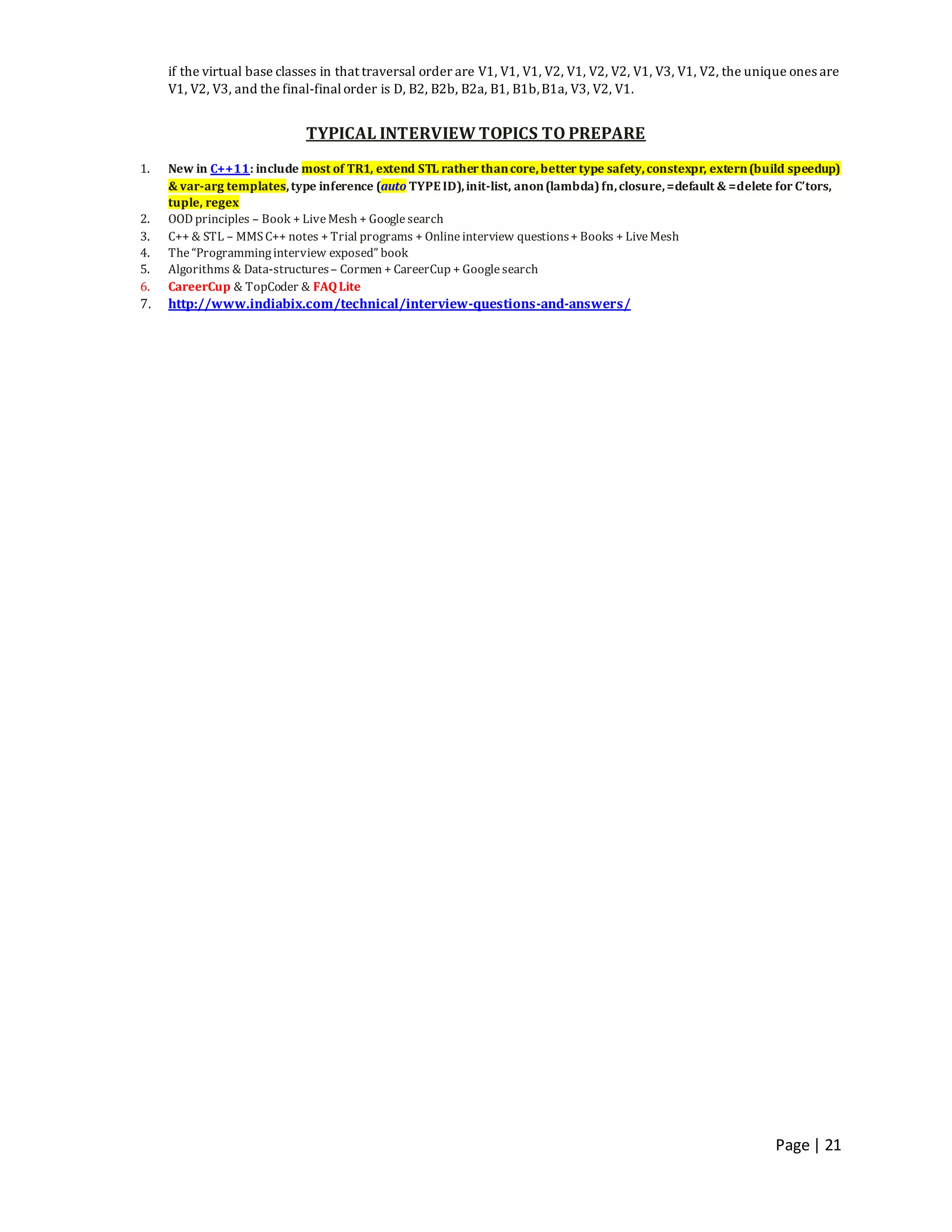 Page | 21
if the virtual base classes in that traversal order are V1, V1, V1, V2, V1, V2, V2, V1, V3, V1, V2, the unique ones are
V1, V2, V3, and the final-finalorder is D, B2, B2b, B2a, B1, B1b,B1a, V3, V2, V1.
TYPICAL INTERVIEW TOPICS TO PREPARE
1. New in C++11: include most of TR1, extend STL rather thancore,better type safety,constexpr, extern(build speedup)
& var-arg templates,type inference (auto TYPEID),init-list, anon(lambda)fn,closure,=default & =delete for C’tors,
tuple, regex
2. OOD principles – Book + LiveMesh + Googlesearch
3. C++ & STL – MMSC++ notes + Trial programs + Onlineinterview questions+ Books + LiveMesh
4. The“Programminginterview exposed” book
5. Algorithms & Data-structures– Cormen + CareerCup + Googlesearch
6. CareerCup & TopCoder & FAQLite
7. http://www.indiabix.com/technical/interview-questions-and-answers/
 